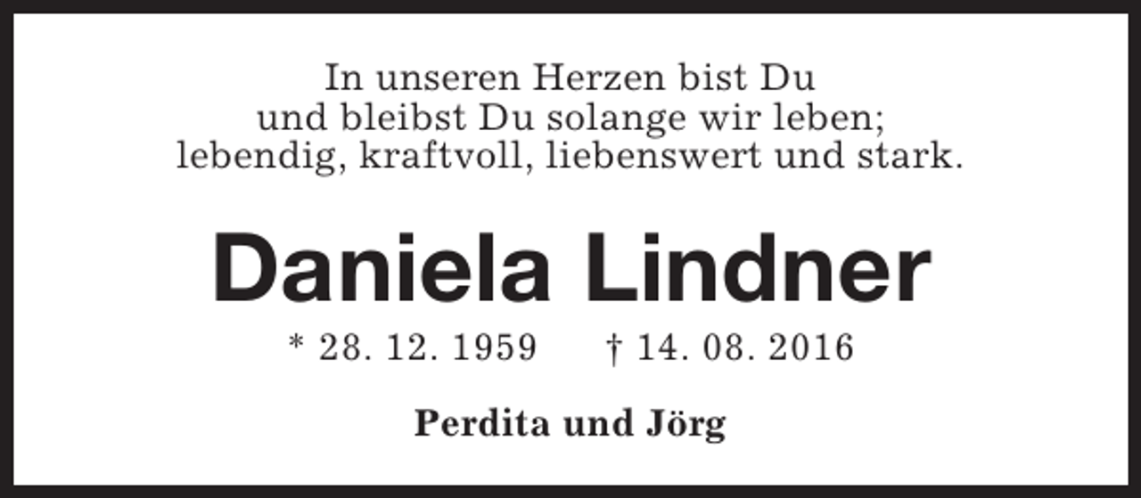<p>In unseren Herzen bist Du<br />und bleibst Du solange wir leben;<br />lebendig, kraftvoll, liebenswert und stark.</p><p>Daniela Lindner<br />* 28. 12. 1959</p><p>† 14. 08. 2016</p><p>Perdita und Jörg</p>
