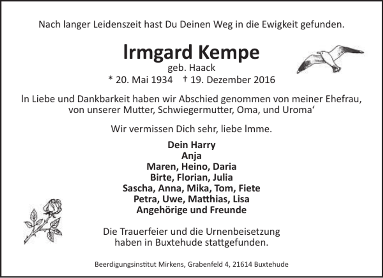<p>Nach langer Leidenszeit hast Du Deinen Weg in die Ewigkeit gefunden.</p>
<p>lrmgard Kempe</p>
<p>geb. Haack<br />* 20. Mai 1934 † 19. Dezember 2016<br />ln Liebe und Dankbarkeit haben wir Abschied genommen von meiner Ehefrau,<br />von unserer Mutter, Schwiegermutter, Oma, und Uroma‘<br />Wir vermissen Dich sehr, liebe lmme.<br />Dein Harry<br />Anja<br />Maren, Heino, Daria<br />Birte, Florian, Julia<br />Sascha, Anna, Mika, Tom, Fiete<br />Petra, Uwe, Matthias, Lisa<br />Angehörige und Freunde<br />Die Trauerfeier und die Urnenbeisetzung<br />haben in Buxtehude stattgefunden.<br />Beerdigungsinstitut Mirkens, Grabenfeld 4, 21614 Buxtehude</p>