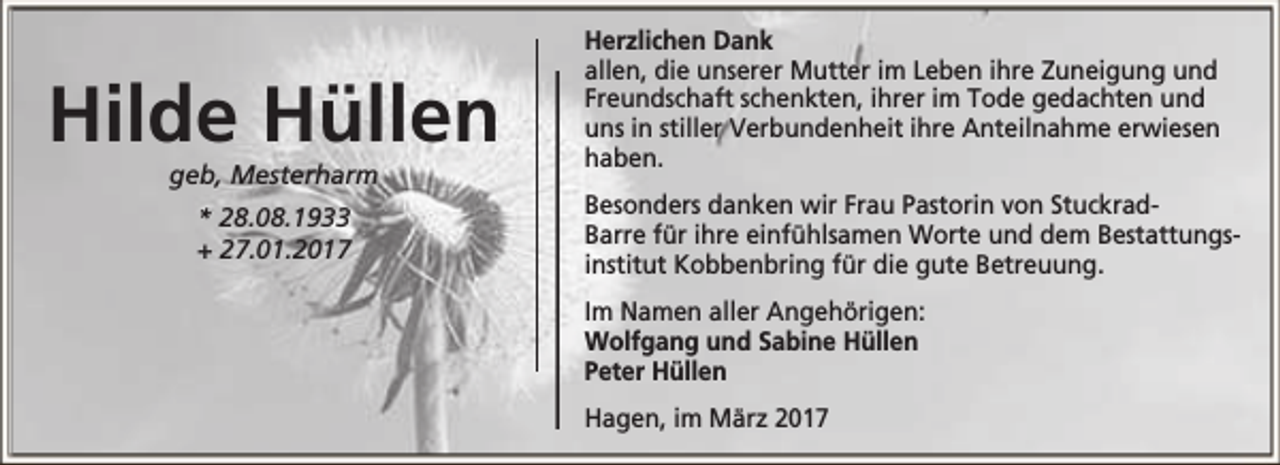 <p>Hilde Hüllen<br />geb, Mesterharm<br />* 28.08.1933<br />+ 27.01.2017</p><p>Herzlichen Dank<br />allen, die unserer Mutter im Leben ihre Zuneigung und<br />Freundschaft schenkten, ihrer im Tode gedachten und<br />uns in stiller Verbundenheit ihre Anteilnahme erwiesen<br />haben.<br />Besonders danken wir Frau Pastorin von StuckradBarre für ihre einfühlsamen Worte und dem Bestattungsinstitut Kobbenbring für die gute Betreuung.<br />Im Namen aller Angehörigen:<br />Wolfgang und Sabine Hüllen<br />Peter Hüllen<br />Hagen, im März 2017</p>