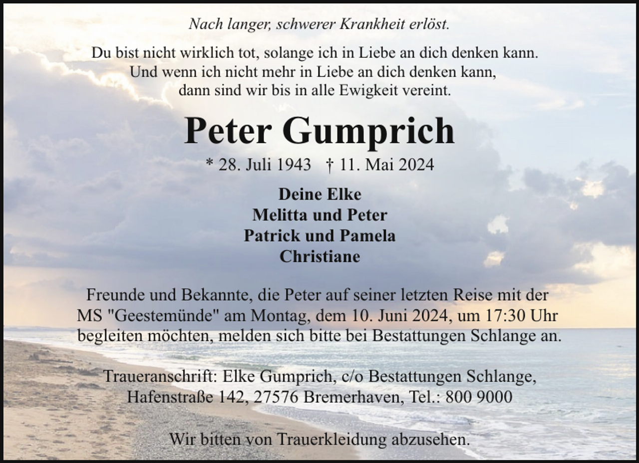 <p>Nach langer, schwerer Krankheit erlöst.<br />Du bist nicht wirklich tot, solange ich in Liebe an dich denken kann.<br />Und wenn ich nicht mehr in Liebe an dich denken kann,<br />dann sind wir bis in alle Ewigkeit vereint.</p>
<p>Peter Gumprich<br />* 28. Juli 1943 † 11. Mai 2024<br />Deine Elke<br />Melitta und Peter<br />Patrick und Pamela<br />Christiane<br />Freunde und Bekannte, die Peter auf seiner letzten Reise mit der<br />MS "Geestemünde" am Montag, dem 10. Juni 2024, um 17:30 Uhr<br />begleiten möchten, melden sich bitte bei Bestattungen Schlange an.<br />Traueranschrift: Elke Gumprich, c/o Bestattungen Schlange,<br />Hafenstraße 142, 27576 Bremerhaven, Tel.: 800 9000<br />Wir bitten von Trauerkleidung abzusehen.</p>