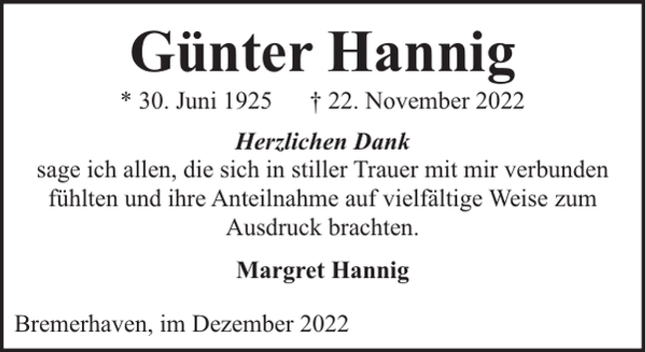 <p>Günter Hannig</p><p>* 30. Juni 1925</p><p>† 22. November 2022</p><p>Herzlichen Dank<br />sage ich allen, die sich in stiller Trauer mit mir verbunden<br />fühlten und ihre Anteilnahme auf vielfältige Weise zum<br />Ausdruck brachten.<br />Margret Hannig<br />Bremerhaven, im Dezember 2022</p>