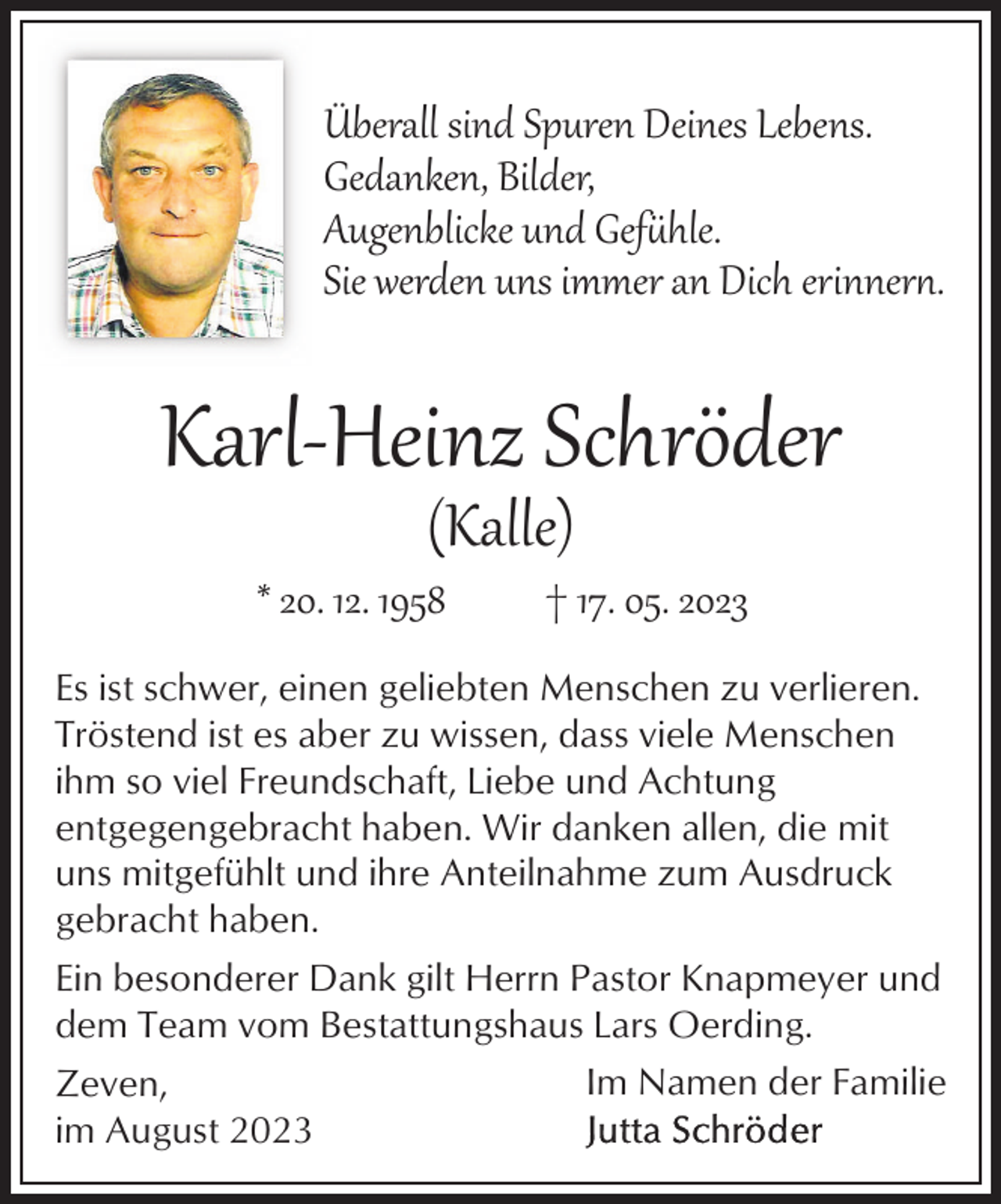 <p>Überall sind Spuren Deines Lebens.<br />Gedanken, Bilder,<br />Augenblicke und Gefühle.<br />Sie werden uns immer an Dich erinner.</p><p>Karl­Heinz Schröder<br />(Kalle)</p><p>* 20. 12. 1958</p><p>† 17. 05. 2023</p><p>Es ist schwer, einen geliebten Menschen zu verlieren.<br />Tröstend ist es aber zu wissen, dass viele Menschen<br />ihm so viel Freundschaft, Liebe und Achtung<br />entgegengebracht haben. Wir danken allen, die mit<br />uns mitgefühlt und ihre Anteilnahme zum Ausdruck<br />gebracht haben.<br />Ein besonderer Dank gilt Herrn Pastor Knapmeyer und<br />dem Team vom Bestattungshaus Lars Oerding.<br />Im Namen der Familie<br />Zeven,<br />im August 2023</p>