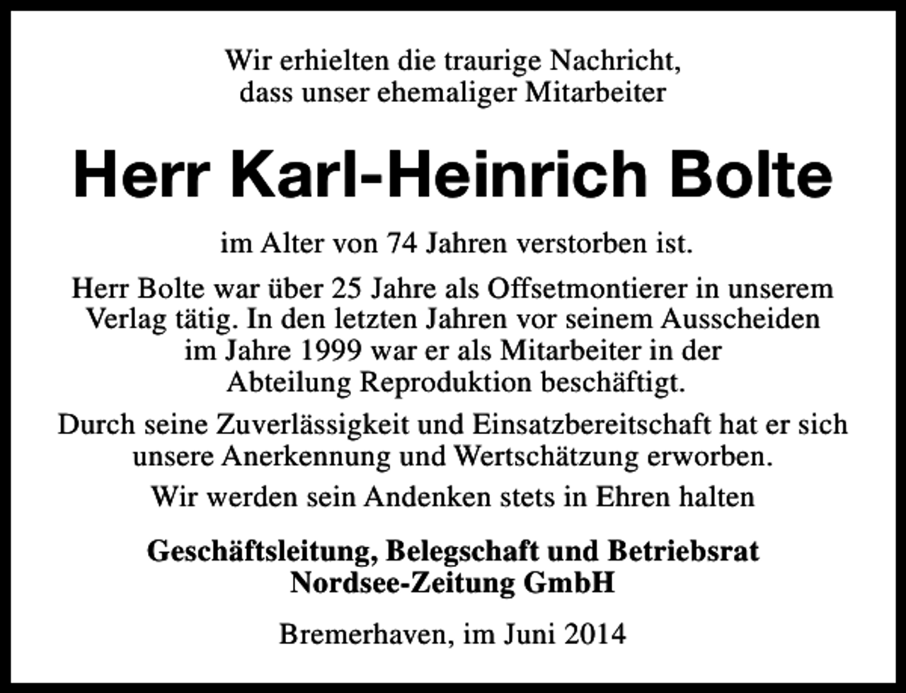 <p>Wir erhielten die traurige Nachricht,<br />dass unser ehemaliger Mitarbeiter</p><p>Herr Karl-Heinrich Bolte<br />im Alter von 74 Jahren verstorben ist.<br />Herr Bolte war über 25 Jahre als Offsetmontierer in unserem<br />Verlag tätig. In den letzten Jahren vor seinem Ausscheiden<br />im Jahre 1999 war er als Mitarbeiter in der<br />Abteilung Reproduktion beschäftigt.<br />Durch seine Zuverlässigkeit und Einsatzbereitschaft hat er sich<br />unsere Anerkennung und Wertschätzung erworben.<br />Wir werden sein Andenken stets in Ehren halten<br />Geschäftsleitung, Belegschaft und Betriebsrat<br />Nordsee-Zeitung GmbH<br />Bremerhaven, im Juni 2014</p>