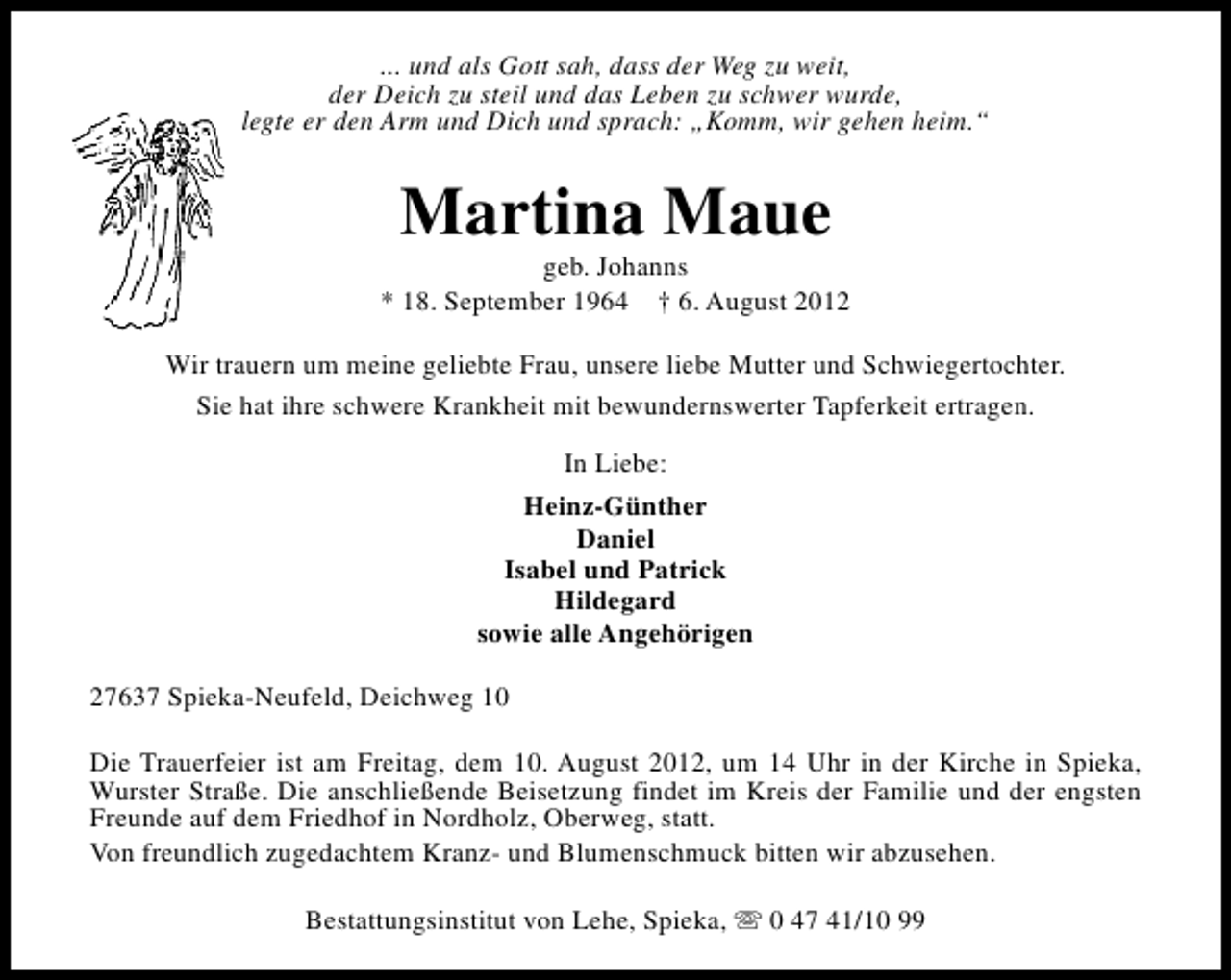 <p>... und als Gott sah, dass der Weg zu weit,<br />der Deich zu steil und das Leben zu schwer wurde,<br />legte er den Arm und Dich und sprach: „Komm, wir gehen heim.“</p>
<p>Martina Maue</p>
<p>geb. Johanns<br />* 18. September 1964 † 6. August 2012<br />Wir trauern um meine geliebte Frau, unsere liebe Mutter und Schwiegertochter.<br />Sie hat ihre schwere Krankheit mit bewundernswerter Tapferkeit ertragen.<br />In Liebe:<br />Heinz-Günther<br />Daniel<br />Isabel und Patrick<br />Hildegard<br />sowie alle Angehörigen<br />27637 Spieka-Neufeld, Deichweg 10<br />Die Trauerfeier ist am Freitag, dem 10. August 2012, um 14 Uhr in der Kirche in Spieka,<br />Wurster Straße. Die anschließende Beisetzung findet im Kreis der Familie und der engsten<br />Freunde auf dem Friedhof in Nordholz, Oberweg, statt.<br />Von freundlich zugedachtem Kranz- und Blumenschmuck bitten wir abzusehen.<br />Bestattungsinstitut von Lehe, Spieka, s 0 47 41/10 99</p>