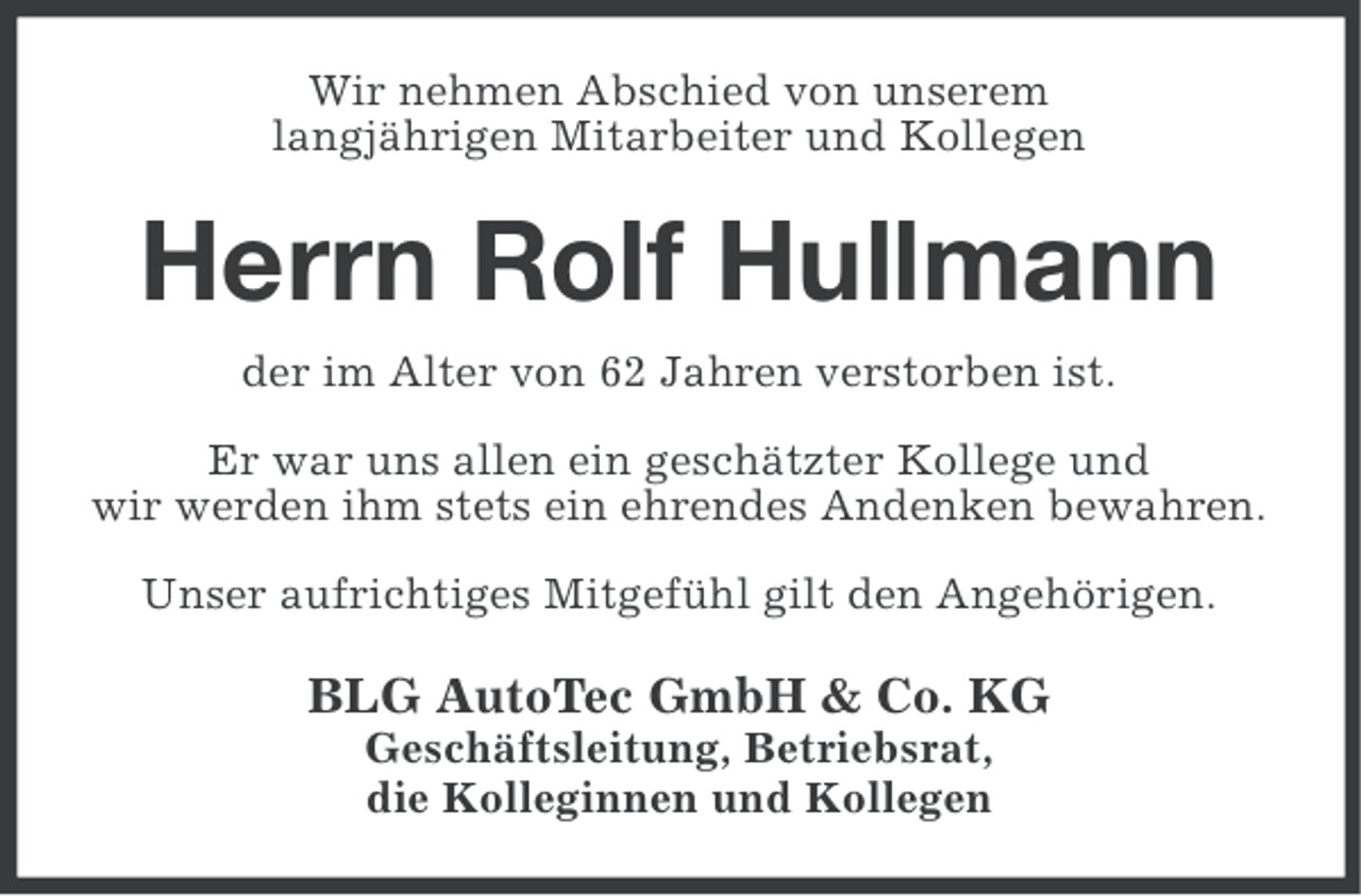 <p>Wir nehmen Abschied von unserem<br />langjährigen Mitarbeiter und Kollegen</p><p>Herrn Rolf Hullmann<br />der im Alter von 62 Jahren verstorben ist.<br />Er war uns allen ein geschätzter Kollege und<br />wir werden ihm stets ein ehrendes Andenken bewahren.<br />Unser aufrichtiges Mitgefühl gilt den Angehörigen.</p><p>BLG AutoTec GmbH &amp; Co. KG<br />Geschäftsleitung, Betriebsrat,<br />die Kolleginnen und Kollegen</p>