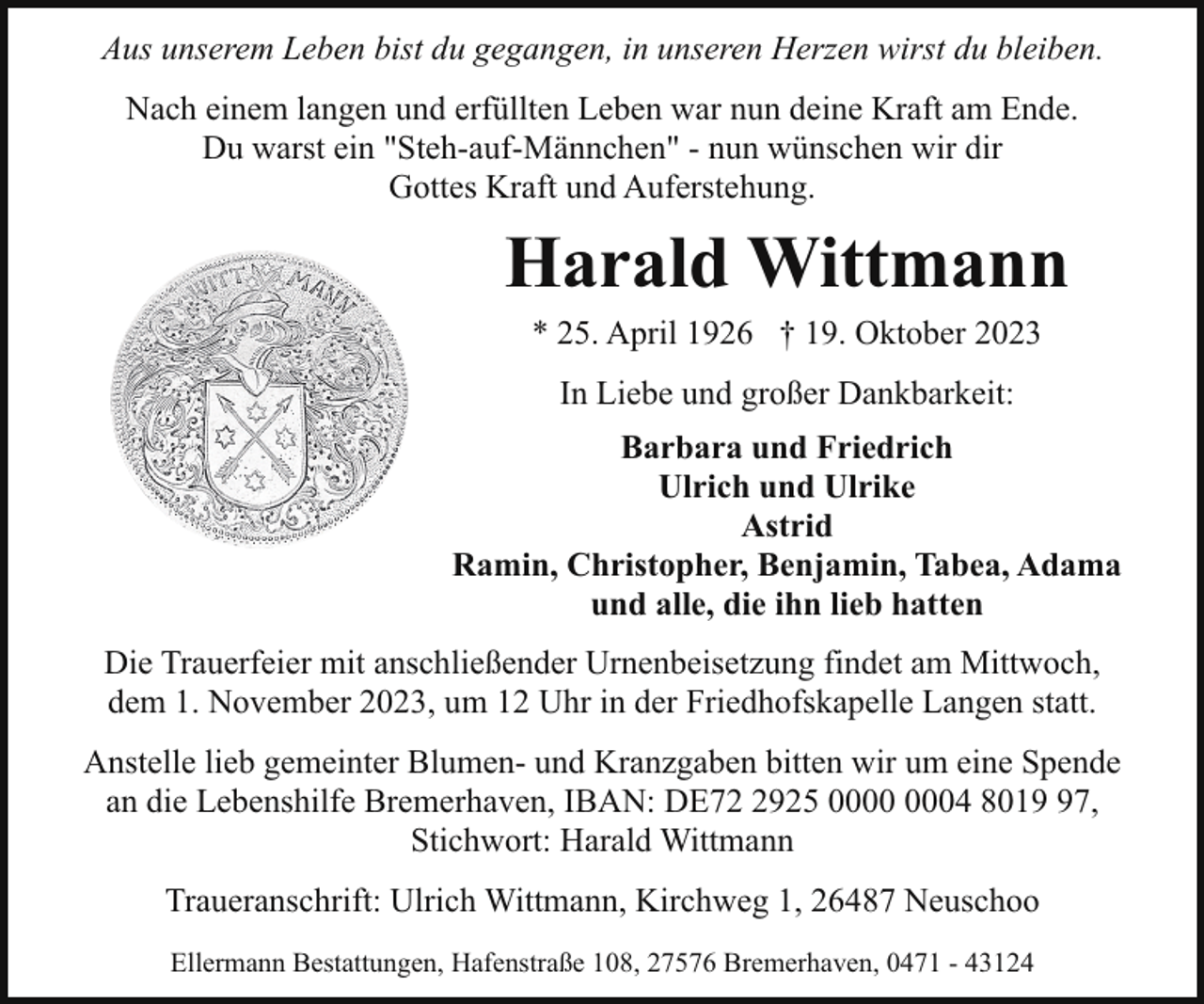 <p>Aus unserem Leben bist du gegangen, in unseren Herzen wirst du bleiben.<br />Nach einem langen und erfüllten Leben war nun deine Kraft am Ende.<br />Du warst ein "Steh-auf-Männchen" - nun wünschen wir dir<br />Gottes Kraft und Auferstehung.</p><p>Harald Wittmann<br />* 25. April 1926 † 19. Oktober 2023<br />In Liebe und großer Dankbarkeit:<br />Barbara und Friedrich<br />Ulrich und Ulrike<br />Astrid<br />Ramin, Christopher, Benjamin, Tabea, Adama<br />und alle, die ihn lieb hatten<br />Die Trauerfeier mit anschließender Urnenbeisetzung findet am Mittwoch,<br />dem 1. November 2023, um 12 Uhr in der Friedhofskapelle Langen statt.<br />Anstelle lieb gemeinter Blumen- und Kranzgaben bitten wir um eine Spende<br />an die Lebenshilfe Bremerhaven, IBAN: DE7925 04 8017,<br />Stichwort: Harald Wittmann<br />Traueranschrift: Ulrich Wittmann, Kirchweg 1, 26487 Neuschoo<br />Ellermann Bestattungen, Hafenstraße 108, 27576 Bremerhaven, 0471 - 43124</p>