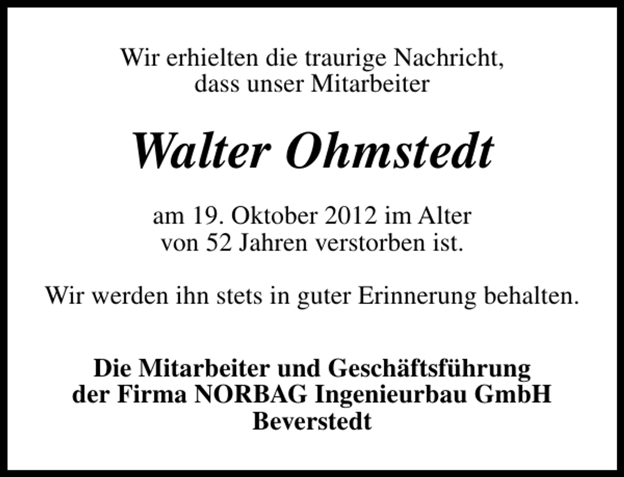 <p>Wir erhielten die traurige Nachricht,<br />dass unser Mitarbeiter</p><p>Walter Ohmstedt<br />am 19. Oktober 2012 im Alter<br />von 52 Jahren verstorben ist.<br />Wir werden ihn stets in guter Erinnerung behalten.<br />Die Mitarbeiter und Geschäftsführung<br />der Firma NORBAG Ingenieurbau GmbH<br />Beverstedt</p>