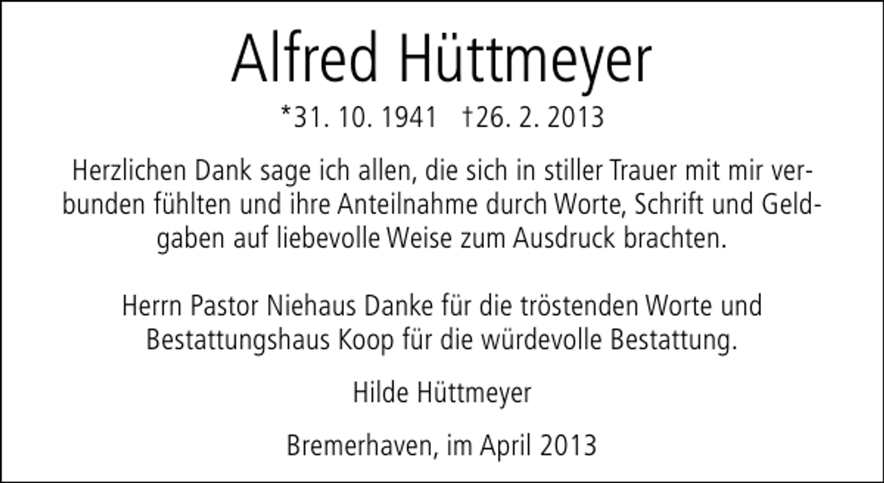 <p>Alfred Hüttmeyer<br />*31. 10. 1941 †26. 2. 2013</p><p>Herzlichen Dank sage ich allen, die sich in stiller Trauer mit mir verbunden fühlten und ihre Anteilnahme durch Worte, Schrift und Geldgaben auf liebevolle Weise zum Ausdruck brachten.<br />Herrn Pastor Niehaus Danke für die tröstenden Worte und<br />Bestattungshaus Koop für die würdevolle Bestattung.<br />Hilde Hüttmeyer<br />Bremerhaven, im April 2013</p>