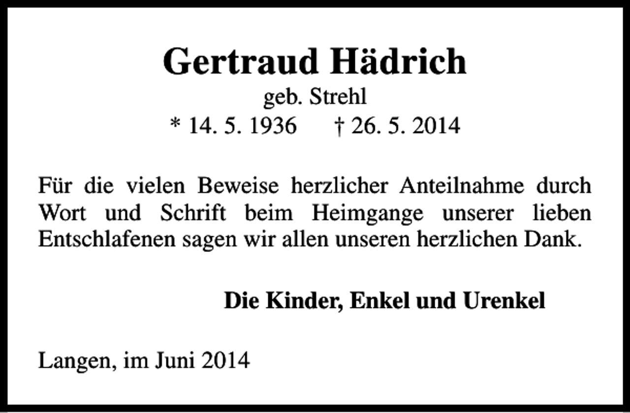 <p>Gertraud Hädrich<br />geb. Strehl<br />* 14. 5. 1936<br />† 26. 5. 2014</p><p>Für die vielen Beweise herzlicher Anteilnahme durch<br />Wort und Schrift beim Heimgange unserer lieben<br />Entschlafenen sagen wir allen unseren herzlichen Dank.<br />Die Kinder, Enkel und Urenkel<br />Langen, im Juni 2014</p>