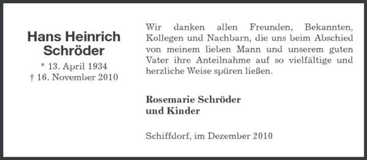 <p>Hans Heinrich Schröder<br />* 13. April 1934 † 16. November 2010</p><p>Wir danken allen Freunden, Bekannten, Kollegen und Nachbarn, die uns beim Abschied von meinem lieben Mann und unserem guten Vater ihre Anteilnahme auf so vielfältige und herzliche Weise spüren ließen.</p><p>Rosemarie Schröder und Kinder<br />Schiffdorf, im Dezember 2010</p>