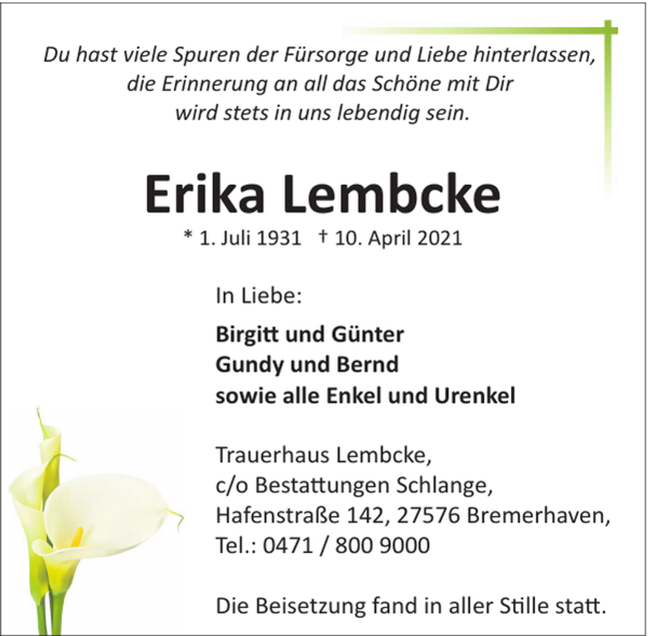 <p>Du hast viele Spuren der Fürsorge und Liebe hinterlassen,<br />die Erinnerung an all das Schöne mit Dir<br />wird stets in uns lebendig sein.</p>
<p>Erika Lembcke<br />* 1. Juli 1931 † 10. April 2021</p>
<p>In Liebe:<br />Birgitt und Günter<br />Gundy und Bernd<br />sowie alle Enkel und Urenkel<br />Trauerhaus Lembcke,<br />c/o Bestattungen Schlange,<br />Hafenstraße 142, 27576 Bremerhaven,<br />Tel.: 0471 / 800 9000<br />Die Beisetzung fand in aller Stile statt.</p>