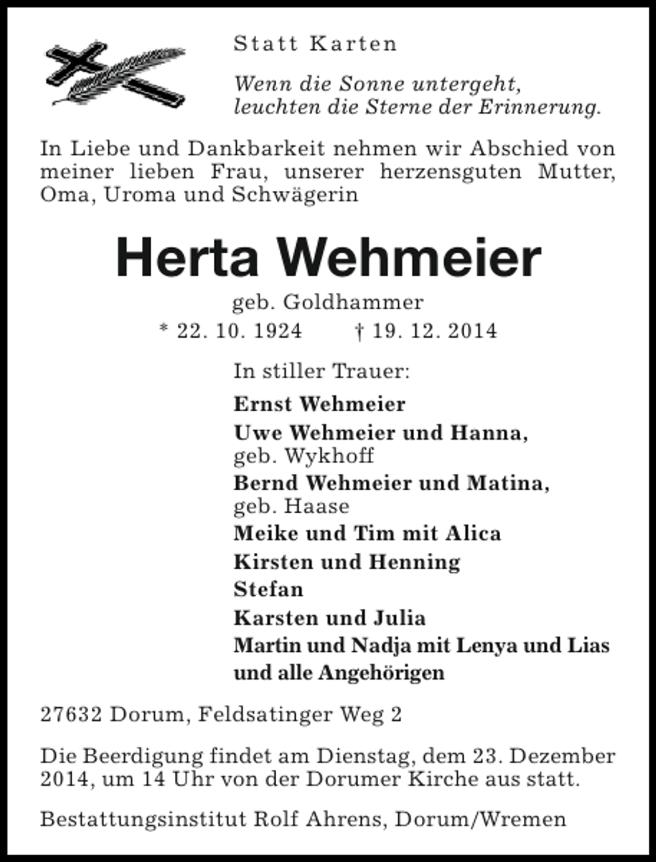 <p>S t a t t K a rt e n<br />Wenn die Sonne untergeht,<br />leuchten die Sterne der Erinnerung.<br />In Liebe und Dankbarkeit nehmen wir Abschied von<br />meiner lieben Frau, unserer herzensguten Mutter,<br />Oma, Uroma und Schwägerin</p><p>Herta Wehmeier<br />geb. Goldhammer<br />* 22. 10. 1924<br />† 19. 12. 2014</p><p>In stiller Trauer:<br />Ernst Wehmeier<br />Uwe Wehmeier und Hanna,<br />geb. Wykhoff<br />Bernd Wehmeier und Matina,<br />geb. Haase<br />Meike und Tim mit Alica<br />Kirsten und Henning<br />Stefan<br />Karsten und Julia<br />Martin und Nadja mit Lenya und Lias<br />und alle Angehörigen<br />27632 Dorum, Feldsatinger Weg 2<br />Die Beerdigung findet am Dienstag, dem 23. Dezember<br />2014, um 14 Uhr von der Dorumer Kirche aus statt.<br />Bestattungsinstitut Rolf Ahrens, Dorum/Wremen</p>
