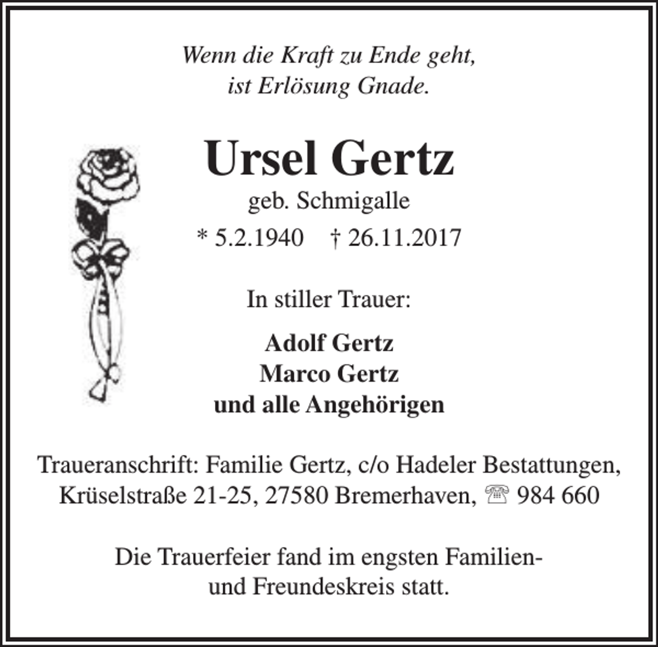 <p>Wenn die Kraft zu Ende geht,<br />ist Erlösung Gnade.</p><p>Ursel Gertz</p><p>geb. Schmigalle<br />* 5.2.1940 † 26.11.2017<br />In stiller Trauer:<br />Adolf Gertz<br />Marco Gertz<br />und alle Angehörigen<br />Traueranschrift: Familie Gertz, c/o Hadeler Bestattungen,<br />Krüselstraße 21-25, 27580 Bremerhaven,  984 660<br />Die Trauerfeier fand im engsten Familienund Freundeskreis statt.</p>