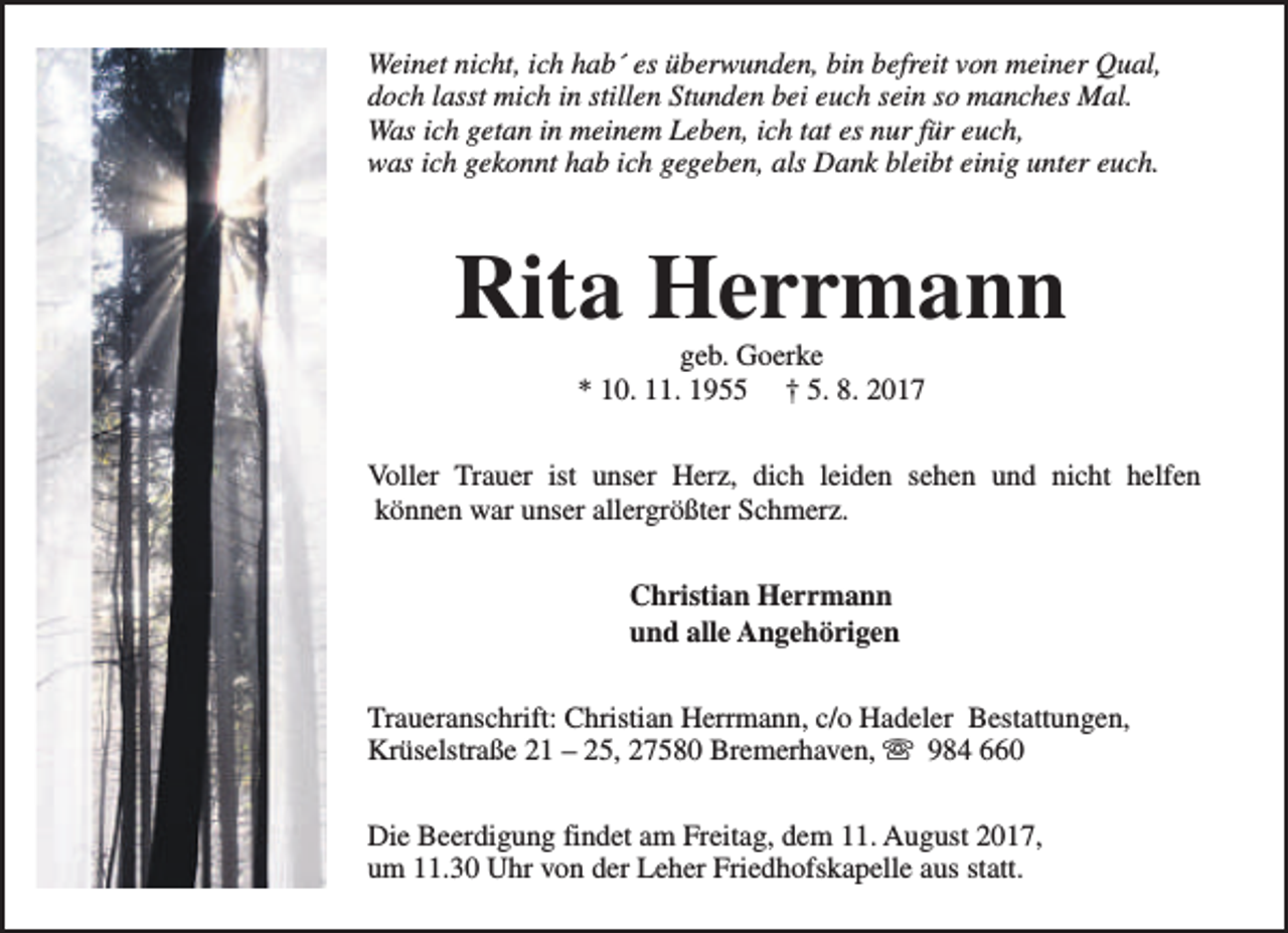 <p>Weinet nicht, ich hab´ es überwunden, bin befreit von meiner Qual,<br />doch lasst mich in stillen Stunden bei euch sein so manches Mal.<br />Was ich getan in meinem Leben, ich tat es nur für euch,<br />was ich gekonnt hab ich gegeben, als Dank bleibt einig unter euch.</p><p>Rita Herrmann<br />geb. Goerke<br />* 10. 11. 1955 † 5. 8. 2017</p><p>Voller Trauer ist unser Herz, dich leiden sehen und nicht helfen<br />können war unser allergrößter Schmerz.<br />Christian Herrmann<br />und alle Angehörigen<br />Traueranschrift: Christian Herrmann, c/o Hadeler Bestattungen,<br />Krüselstraße 21 – 25, 27580 Bremerhaven, s 984 660<br />Die Beerdigung findet am Freitag, dem 11. August 2017,<br />um 11.30 Uhr von der Leher Friedhofskapelle aus statt.</p>