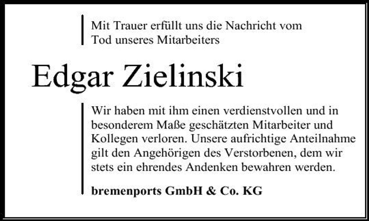 <p>Mit Trauer erfüllt uns die Nachricht vom Tod unseres Mitarbeiters</p>
<p>Edgar Zielinski<br />Wir haben mit ihm einen verdienstvollen und in besonderem Maße geschätzten Mitarbeiter und Kollegen verloren. Unsere aufrichtige Anteilnahme gilt den Angehörigen des Verstorbenen, dem wir stets ein ehrendes Andenken bewahren werden. bremenports GmbH &amp; Co. KG</p>