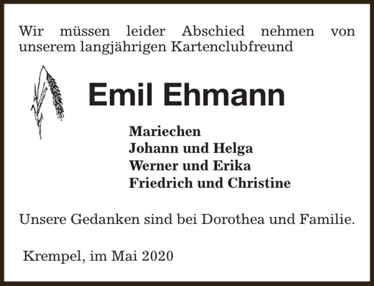 <p>Wir müssen leider Abschied nehmen<br />unserem langjährigen Kartenclubfreund</p><p>von</p><p>Emil Ehmann<br />Mariechen<br />Johann und Helga<br />Werner und Erika<br />Friedrich und Christine<br />Unsere Gedanken sind bei Dorothea und Familie.<br />Krempel, im Mai 2020</p>