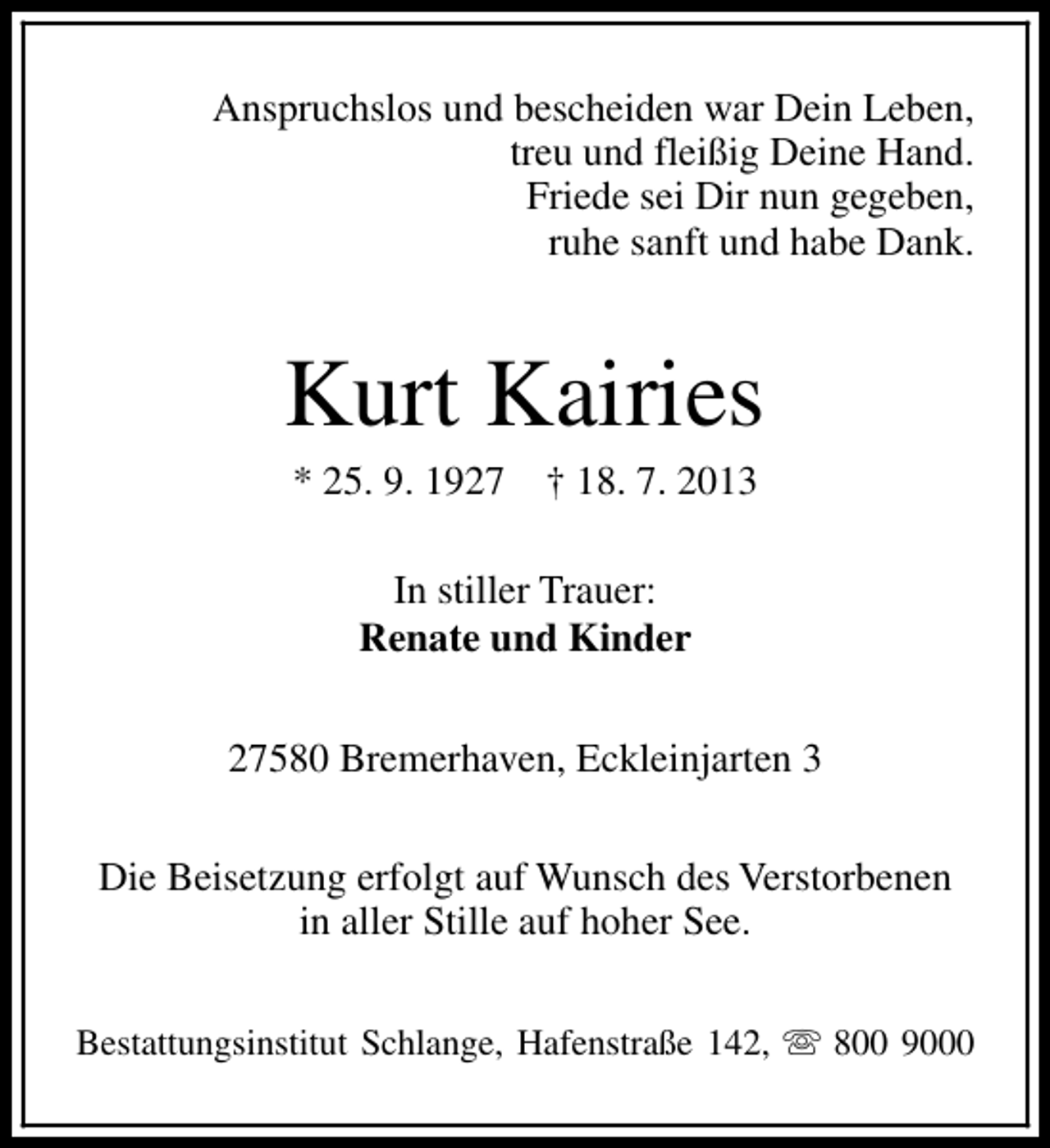 <p>Anspruchslos und bescheiden war Dein Leben,<br />treu und fleißig Deine Hand.<br />Friede sei Dir nun gegeben,<br />ruhe sanft und habe Dank.</p><p>Kurt Kairies<br />* 25. 9. 1927</p><p>† 18. 7. 2013</p><p>In stiller Trauer:<br />Renate und Kinder<br />27580 Bremerhaven, Eckleinjarten 3<br />Die Beisetzung erfolgt auf Wunsch des Verstorbenen<br />in aller Stille auf hoher See.<br />Bestattungsinstitut Schlange, Hafenstraße 142, s 800 9000</p>