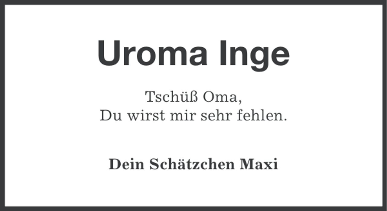 <p>Uroma Inge<br />Tschüß Oma,<br />Du wirst mir sehr fehlen.<br />Dein Schätzchen Maxi</p>