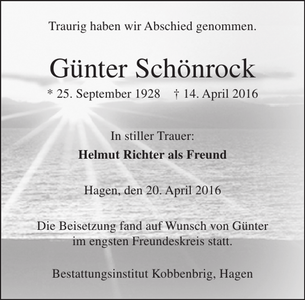 <p>Traurig haben wir Abschied genommen.</p><p>Günter Schönrock</p><p>* 25. September 1928</p><p>† 14. April 2016</p><p>In stiller Trauer:<br />Helmut Richter als Freund<br />Hagen, den 20. April 2016<br />Die Beisetzung fand auf Wunsch von Günter<br />im engsten Freundeskreis statt.<br />Bestattungsinstitut Kobbenbrig, Hagen</p>