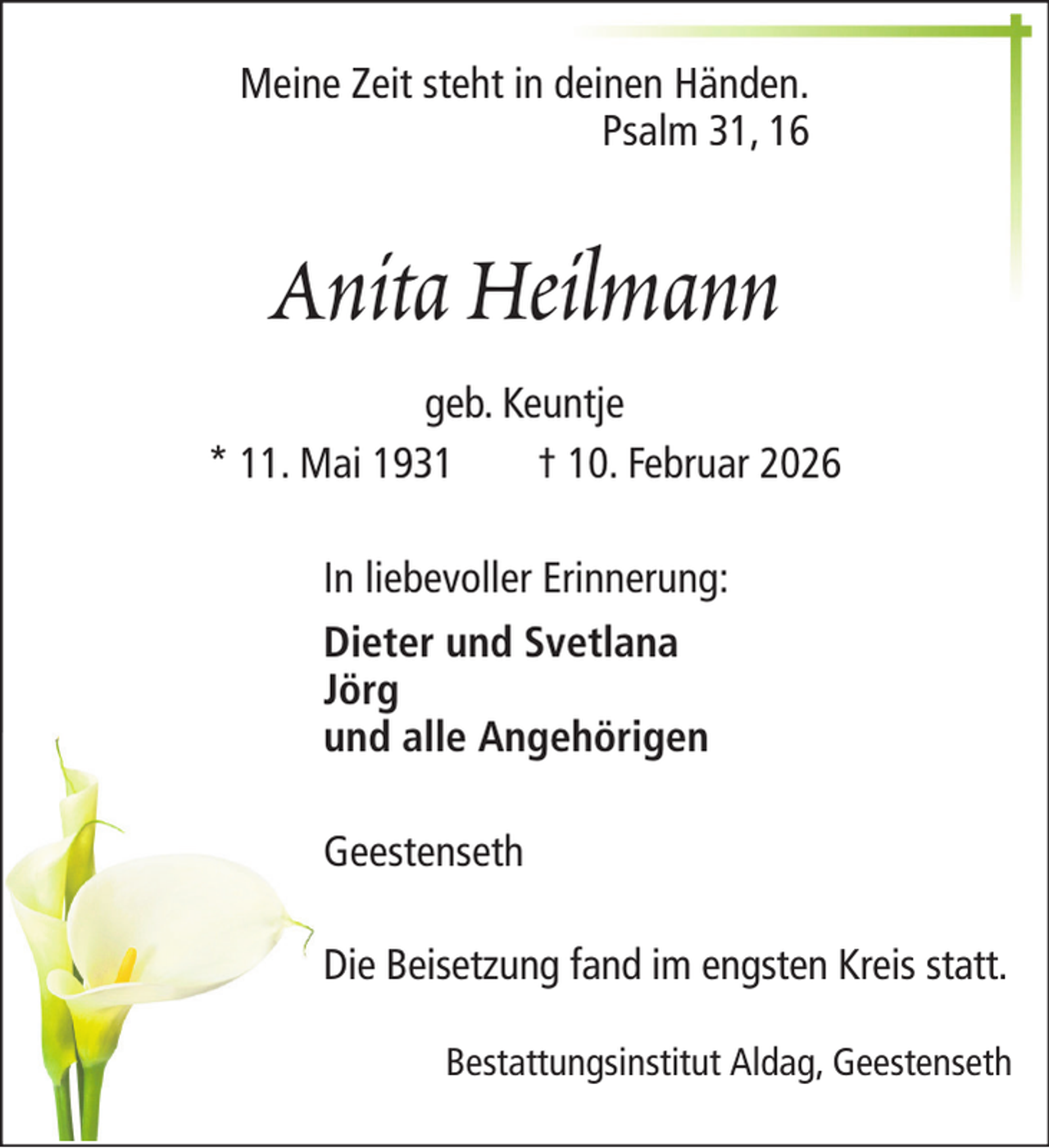 <p>Meine Zeit steht in deinen Händen.<br />Psalm 31, 16</p><p>Anita Heilmann<br />geb. Keuntje<br />* 11. Mai 1931<br />† 10. Februar 2026<br />In liebevoller Erinnerung:<br />Dieter und Svetlana<br />Jörg<br />und alle Angehörigen<br />Geestenseth<br />Die Beisetzung fand im engsten Kreis statt.<br />Bestattungsinstitut Aldag, Geestenseth</p>