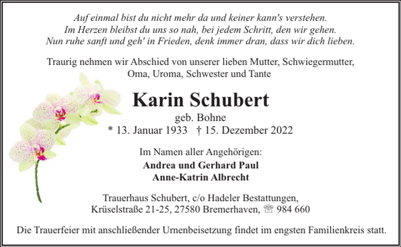 <p>Auf einmal bist du nicht mehr da und keiner kann's verstehen.<br />Im Herzen bleibst du uns so nah, bei jedem Schritt, den wir gehen.<br />Nun ruhe sanft und geh' in Frieden, denk immer dran, dass wir dich lieben.<br />Traurig nehmen wir Abschied von unserer lieben Mutter, Schwiegermutter,<br />Oma, Uroma, Schwester und Tante</p><p>Karin Schubert</p><p>geb. Bohne<br />* 13. Januar 1933 † 15. Dezember 2022<br />Im Namen aller Angehörigen:<br />Andrea und Gerhard Paul<br />Anne-Katrin Albrecht<br />Trauerhaus Schubert, c/o Hadeler Bestattungen,<br />Krüselstraße 21-25, 27580 Bremerhaven, ' 984 660<br />Die Trauerfeier mit anschließender Urnenbeisetzung findet im engsten Familienkreis statt.</p>