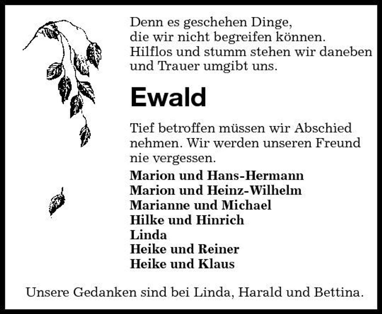 <p>Denn es geschehen Dinge, die wir nicht begreifen können. Hilflos und stumm stehen wir daneben und Trauer umgibt uns.</p><p>Ewald<br />Tief betroffen müssen wir Abschied nehmen. Wir werden unseren Freund nie vergessen. Marion und Hans-Hermann Marion und Heinz-Wilhelm Marianne und Michael Hilke und Hinrich Linda Heike und Reiner Heike und Klaus Unsere Gedanken sind bei Linda, Harald und Bettina.</p>