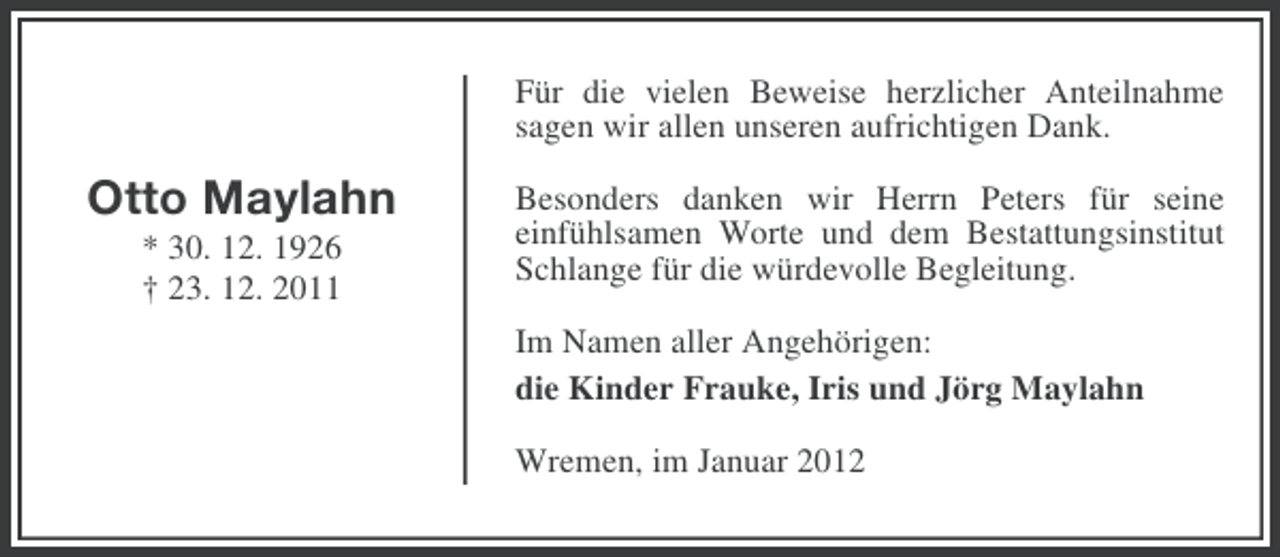 <p>Für die vielen Beweise herzlicher Anteilnahme<br />sagen wir allen unseren aufrichtigen Dank.</p><p>Otto Maylahn<br />* 30. 12. 1926<br />† 23. 12. 2011</p><p>Besonders danken wir Herrn Peters für seine<br />einfühlsamen Worte und dem Bestattungsinstitut<br />Schlange für die würdevolle Begleitung.<br />Im Namen aller Angehörigen:<br />die Kinder Frauke, Iris und Jörg Maylahn<br />Wremen, im Januar 2012</p>