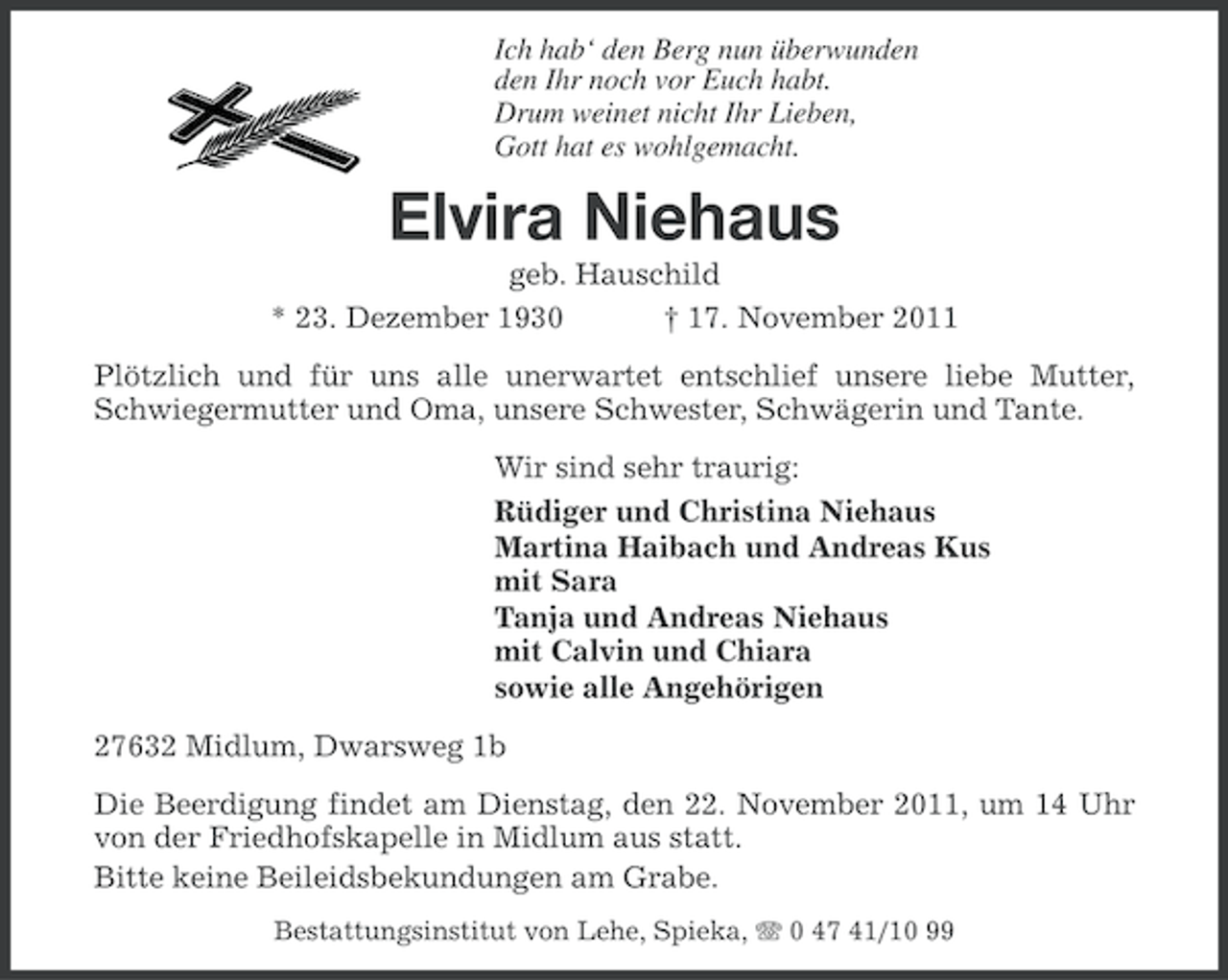 <p>Ich hab‘ den Berg nun überwunden<br />den Ihr noch vor Euch habt.<br />Drum weinet nicht Ihr Lieben,<br />Gott hat es wohlgemacht.</p><p>Elvira Niehaus<br />geb. Hauschild<br />* 23. Dezember 1930<br />† 17. November 2011<br />Plötzlich und für uns alle unerwartet entschlief unsere liebe Mutter,<br />Schwiegermutter und Oma, unsere Schwester, Schwägerin und Tante.<br />Wir sind sehr traurig:<br />Rüdiger und Christina Niehaus<br />Martina Haibach und Andreas Kus<br />mit Sara<br />Tanja und Andreas Niehaus<br />mit Calvin und Chiara<br />sowie alle Angehörigen<br />27632 Midlum, Dwarsweg 1b<br />Die Beerdigung findet am Dienstag, den 22. November 2011, um 14 Uhr<br />von der Friedhofskapelle in Midlum aus statt.<br />Bitte keine Beileidsbekundungen am Grabe.<br />Bestattungsinstitut von Lehe, Spieka, 0 47 41/10 99</p>