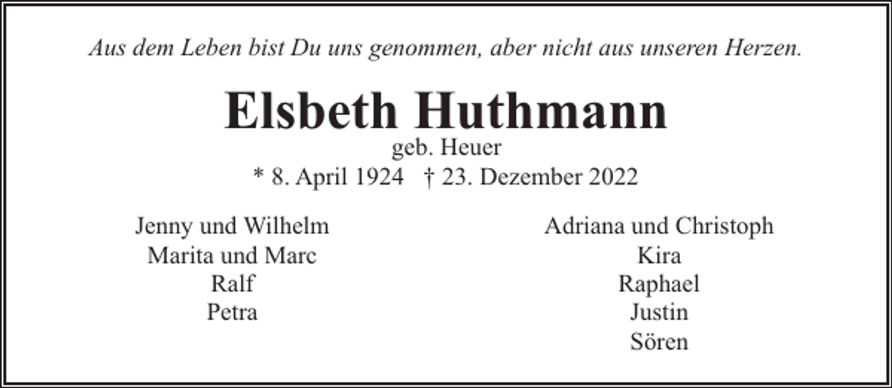 <p>Aus dem Leben bist Du uns genommen, aber nicht aus unseren Herzen.</p><p>Elsbethgeb.Huthmann<br />Heuer<br />* 8. April 1924 † 23. Dezember 2022</p><p>Jenny und Wilhelm<br />Marita und Marc<br />Ralf<br />Petra</p><p>Adriana und Christoph<br />Kira<br />Raphael<br />Justin<br />Sören</p>
