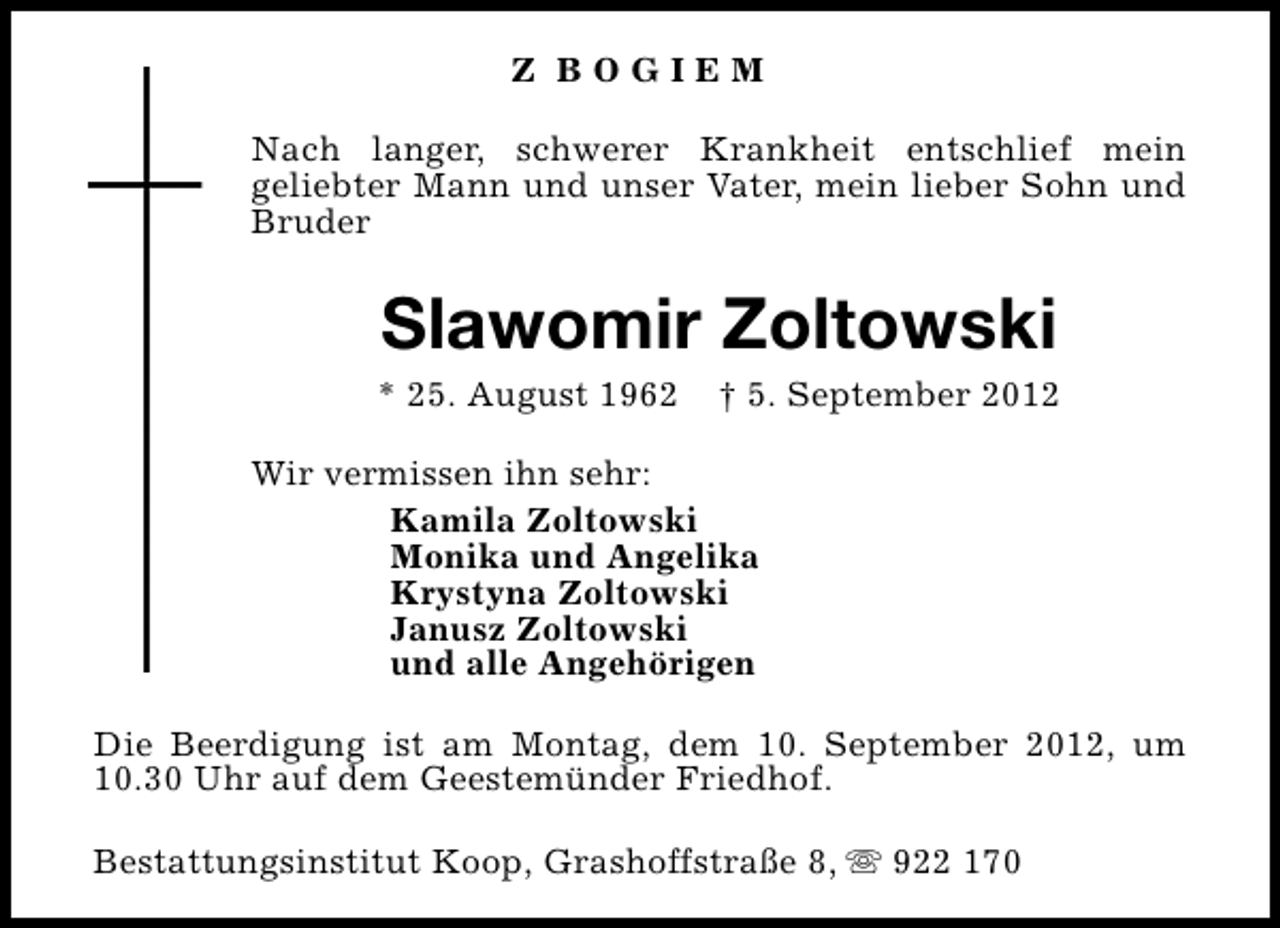 <p>Z BOGIEM<br />Nach langer, schwerer Krankheit entschlief mein<br />geliebter Mann und unser Vater, mein lieber Sohn und<br />Bruder</p>
<p>Slawomir Zoltowski</p>
<p>* 25. August 1962</p>
<p>† 5. September 2012</p>
<p>Wir vermissen ihn sehr:<br />Kamila Zoltowski<br />Monika und Angelika<br />Krystyna Zoltowski<br />Janusz Zoltowski<br />und alle Angehörigen<br />Die Beerdigung ist am Montag, dem 10. September 2012, um<br />10.30 Uhr auf dem Geestemünder Friedhof.<br />Bestattungsinstitut Koop, Grashoffstraße 8, s 922 170</p>