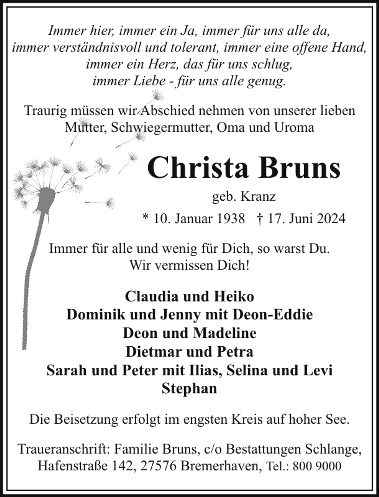 <p>Immer hier, immer ein Ja, immer für uns alle da,<br />immer verständnisvoll und tolerant, immer eine offene Hand,<br />immer ein Herz, das für uns schlug,<br />immer Liebe - für uns alle genug.<br />Traurig müssen wir Abschied nehmen von unserer lieben<br />Mutter, Schwiegermutter, Oma und Uroma</p><p>Christa Bruns<br />geb. Kranz</p><p>* 10. Januar 1938 † 17. Juni 2024<br />Immer für alle und wenig für Dich, so warst Du.<br />Wir vermissen Dich!</p><p>Claudia und Heiko<br />Dominik und Jenny mit Deon-Eddie<br />Deon und Madeline<br />Dietmar und Petra<br />Sarah und Peter mit Ilias, Selina und Levi<br />Stephan<br />Die Beisetzung erfolgt im engsten Kreis auf hoher See.<br />Traueranschrift: Familie Bruns, c/o Bestattungen Schlange,<br />Hafenstraße 142, 27576 Bremerhaven, Tel.: 800 9000</p>