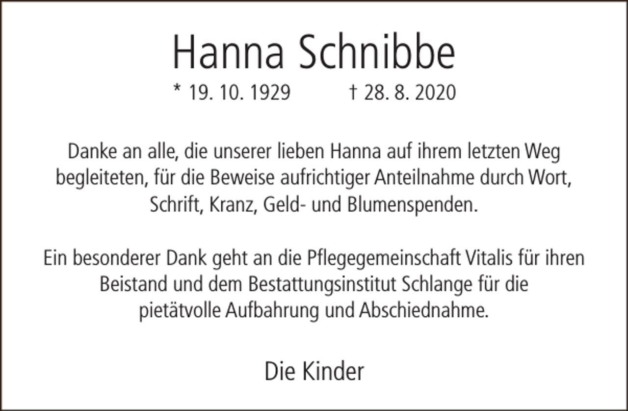 <p>Hanna Schnibbe<br />* 19. 10. 1929</p><p>† 28. 8. 2020</p><p>Danke an alle, die unserer lieben Hanna auf ihrem letzten Weg<br />begleiteten, für die Beweise aufrichtiger Anteilnahme durch Wort,<br />Schrift, Kranz, Geld- und Blumenspenden.<br />Ein besonderer Dank geht an die Pflegegemeinschaft Vitalis für ihren<br />Beistand und dem Bestattungsinstitut Schlange für die<br />pietätvolle Aufbahrung und Abschiednahme.</p><p>Die Kinder</p>