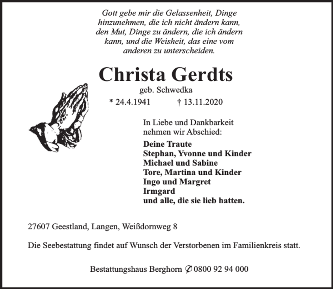 <p>Gott gebe mir die Gelassenheit, Dinge<br />hinzunehmen, die ich nicht ändern kann,<br />den Mut, Dinge zu ändern, die ich ändern<br />kann, und die Weisheit, das eine vom<br />anderen zu unterscheiden.</p><p>Christa Gerdts<br />geb. Schwedka<br />* 24.4.1941<br />† 13.11.2020</p><p>In Liebe und Dankbarkeit<br />nehmen wir Abschied:<br />Deine Traute<br />Stephan, Yvonne und Kinder<br />Michael und Sabine<br />Tore, Martina und Kinder<br />Ingo und Margret<br />Irmgard<br />und alle, die sie lieb hatten.<br />27607 Geestland, Langen, Weißdornweg 8<br />Die Seebestattung findet auf Wunsch der Verstorbenen im Familienkreis statt.<br />Bestattungshaus Berghorn * 0800 92 94 000</p>