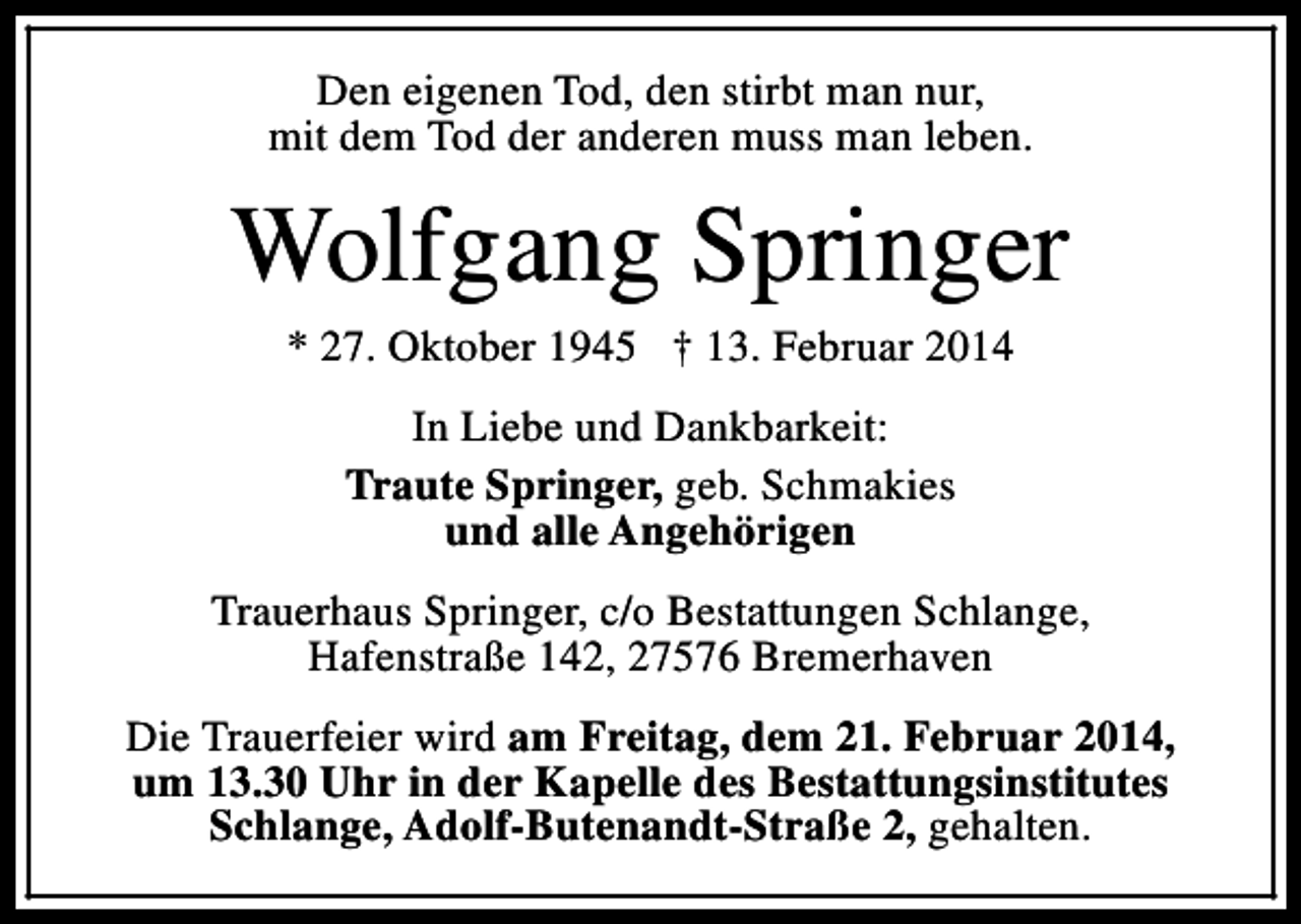 <p>Den eigenen Tod, den stirbt man nur,<br />mit dem Tod der anderen muss man leben.</p><p>Wolfgang Springer<br />* 27. Oktober 1945 † 13. Februar 2014<br />In Liebe und Dankbarkeit:<br />Traute Springer, geb. Schmakies<br />und alle Angehörigen<br />Trauerhaus Springer, c/o Bestattungen Schlange,<br />Hafenstraße 142, 27576 Bremerhaven<br />Die Trauerfeier wird am Freitag, dem 21. Februar 2014,<br />um 13.30 Uhr in der Kapelle des Bestattungsinstitutes<br />Schlange, Adolf-Butenandt-Straße 2, gehalten.</p>