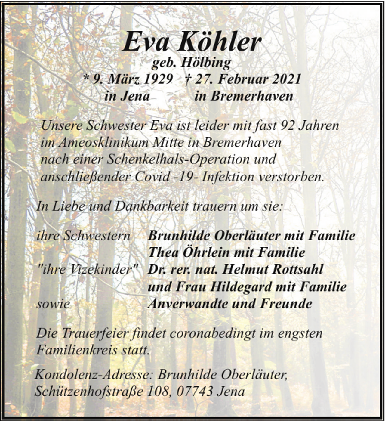 <p>Eva Köhler</p><p>geb. Hölbing<br />* 9. März 1929 † 27. Februar 2021<br />in Jena<br />in Bremerhaven<br />Unsere Schwester Eva ist leider mit fast 92 Jahren<br />im Ameosklinikum Mitte in Bremerhaven<br />nach einer Schenkelhals-Operation und<br />anschließender Covid -19- Infektion verstorben.<br />In Liebe und Dankbarkeit trauern um sie:<br />ihre Schwestern</p><p>Brunhilde Oberläuter mit Familie<br />Thea Öhrlein mit Familie<br />"ihre Vizekinder" Dr. rer. nat. Helmut Rottsahl<br />und Frau Hildegard mit Familie<br />sowie<br />Anverwandte und Freunde<br />Die Trauerfeier findet coronabedingt im engsten<br />Familienkreis statt.<br />Kondolenz-Adresse: Brunhilde Oberläuter,<br />Schützenhofstraße 108, 07743 Jena</p>