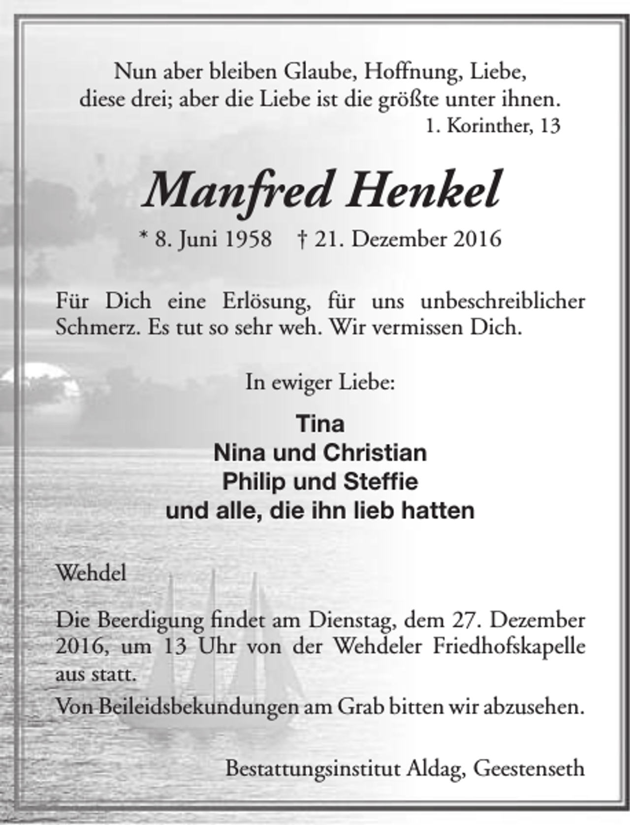 <p>Nun aber bleiben Glaube, Hoffnung, Liebe,<br />diese drei; aber die Liebe ist die größte unter ihnen.<br />1. Korinther, 13</p><p>Manfred Henkel</p><p>* 8. Juni 1958</p><p>† 21. Dezember 2016</p><p>Für Dich eine Erlösung, für uns unbeschreiblicher<br />Schmerz. Es tut so sehr weh. Wir vermissen Dich.<br />In ewiger Liebe:<br />Tina<br />Nina und Christian<br />Philip und Steffie<br />und alle, die ihn lieb hatten<br />Wehdel<br />Die Beerdigung findet am Dienstag, dem 27. Dezember<br />2016, um 13 Uhr von der Wehdeler Friedhofskapelle<br />aus statt.<br />Von Beileidsbekundungen am Grab bitten wir abzusehen.<br />Bestattungsinstitut Aldag, Geestenseth</p>