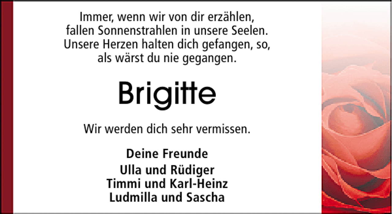 <p>Immer, wenn wir von dir erzählen,<br />fallen Sonnenstrahlen in unsere Seelen.<br />Unsere Herzen halten dich gefangen, so,<br />als wärst du nie gegangen.</p><p>Brigitte<br />Wir werden dich sehr vermissen.<br />Deine Freunde<br />Ulla und Rüdiger<br />Timmi und Karl-Heinz<br />Ludmilla und Sascha</p>