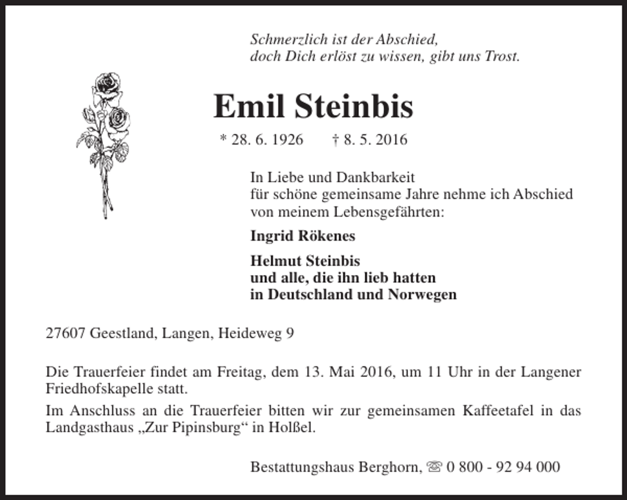 <p>Schmerzlich ist der Abschied,<br />doch Dich erlöst zu wissen, gibt uns Trost.</p><p>Emil Steinbis<br />* 28. 6. 1926</p><p>† 8. 5. 2016</p><p>In Liebe und Dankbarkeit<br />für schöne gemeinsame Jahre nehme ich Abschied<br />von meinem Lebensgefährten:<br />Ingrid Rökenes<br />Helmut Steinbis<br />und alle, die ihn lieb hatten<br />in Deutschland und Norwegen<br />27607 Geestland, Langen, Heideweg 9<br />Die Trauerfeier findet am Freitag, dem 13. Mai 2016, um 11 Uhr in der Langener<br />Friedhofskapelle statt.<br />Im Anschluss an die Trauerfeier bitten wir zur gemeinsamen Kaffeetafel in das<br />Landgasthaus „Zur Pipinsburg“ in Holßel.<br />Bestattungshaus Berghorn, s 0 800 - 92 94 000</p>