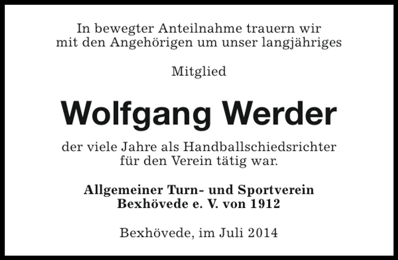 <p>In bewegter Anteilnahme trauern wir<br />mit den Angehörigen um unser langjähriges<br />Mitglied</p><p>Wolfgang Werder<br />der viele Jahre als Handballschiedsrichter<br />für den Verein tätig war.<br />Allgemeiner Turn- und Sportverein<br />Bexhövede e. V. von 1912<br />Bexhövede, im Juli 2014</p>