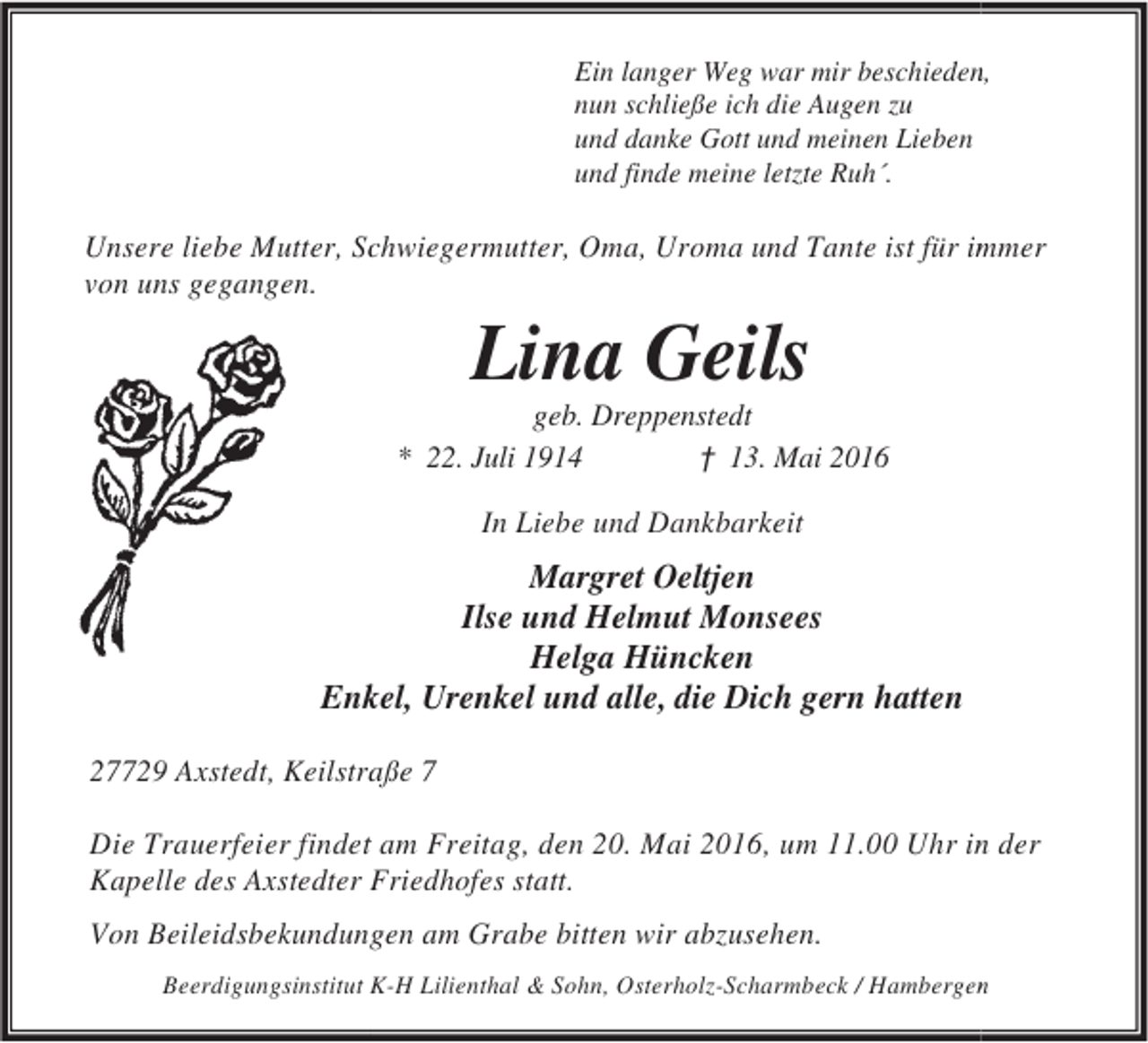<p>Ein langer Weg war mir beschieden<br />n,<br />nun schließe ich die Augen zu<br />und danke Gott und meinen Lieben<br />und finde meine letzte Ruh´.</p><p>Unsere liebe Mutter, Sc<br />chwiegermutter, Oma, Uroma und Tante ist für im<br />mmer<br />von uns gegangen.</p><p>Lina Geils</p><p>geb. Dreppenstedt<br />* 22. Juli 1914<br />† 13. Mai 2016</p><p>In Liebe und Dankbarkeit</p><p>Margret Oeltjen<br />Ilse und Helmut Monsees<br />Helga Hüncken<br />Enk Urenkel und alle, die Dich gern hatten<br />kel,<br />27729 Axstedt, Keilstra 7<br />aße<br />t<br />n<br />Die Trauerfeier findet am Freitag, den 20. Mai 2016, um 11.00 Uhr in der<br />Kapelle des Axstedter Friedhofes statt.<br />Von Beileidsbekundungen am Grabe bitten wir abzusehen.<br />Beerdigungsinstitut K-H Lilienthal &amp; Sohn, Osterholz-Scharmbeck / Hambergen<br />n</p>
