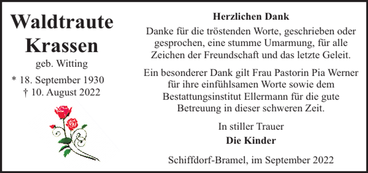 <p>Waldtraute<br />Krassen</p><p>Herzlichen Dank<br />Danke für die tröstenden Worte, geschrieben oder<br />gesprochen, eine stumme Umarmung, für alle<br />Zeichen der Freundschaft und das letzte Geleit.</p><p>* 18. September 1930<br />† 10. August 2022</p><p>Ein besonderer Dank gilt Frau Pastorin Pia Werner<br />für ihre einfühlsamen Worte sowie dem<br />Bestattungsinstitut Ellermann für die gute<br />Betreuung in dieser schweren Zeit.</p><p>geb. Witting</p><p>In stiller Trauer<br />Die Kinder<br />Schiffdorf-Bramel, im September 2022</p>