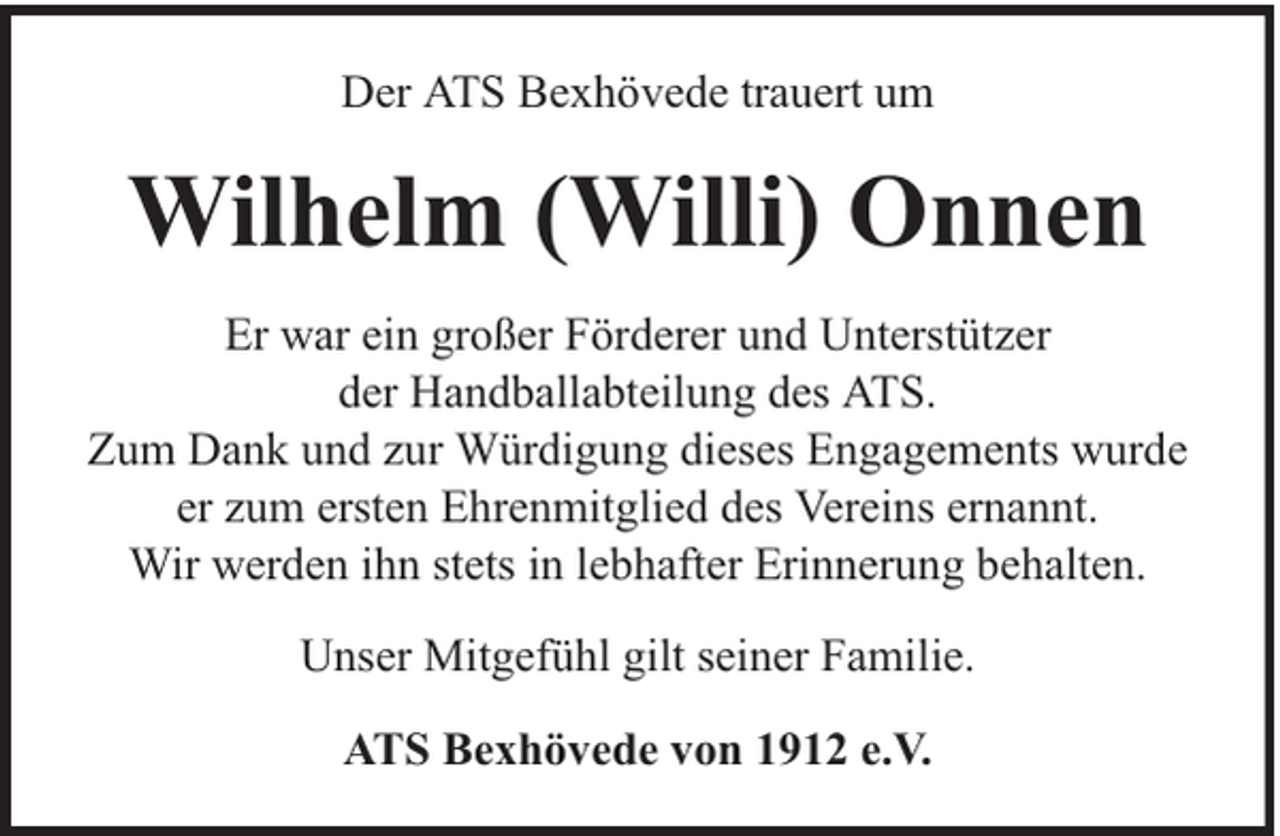 <p>Der ATS Bexhövede trauert um</p><p>Wilhelm (Willi) Onnen<br />Er war ein großer Förderer und Unterstützer<br />der Handballabteilung des ATS.<br />Zum Dank und zur Würdigung dieses Engagements wurde<br />er zum ersten Ehrenmitglied des Vereins ernannt.<br />Wir werden ihn stets in lebhafter Erinnerung behalten.<br />Unser Mitgefühl gilt seiner Familie.<br />ATS Bexhövede von 1912 e.V.</p>