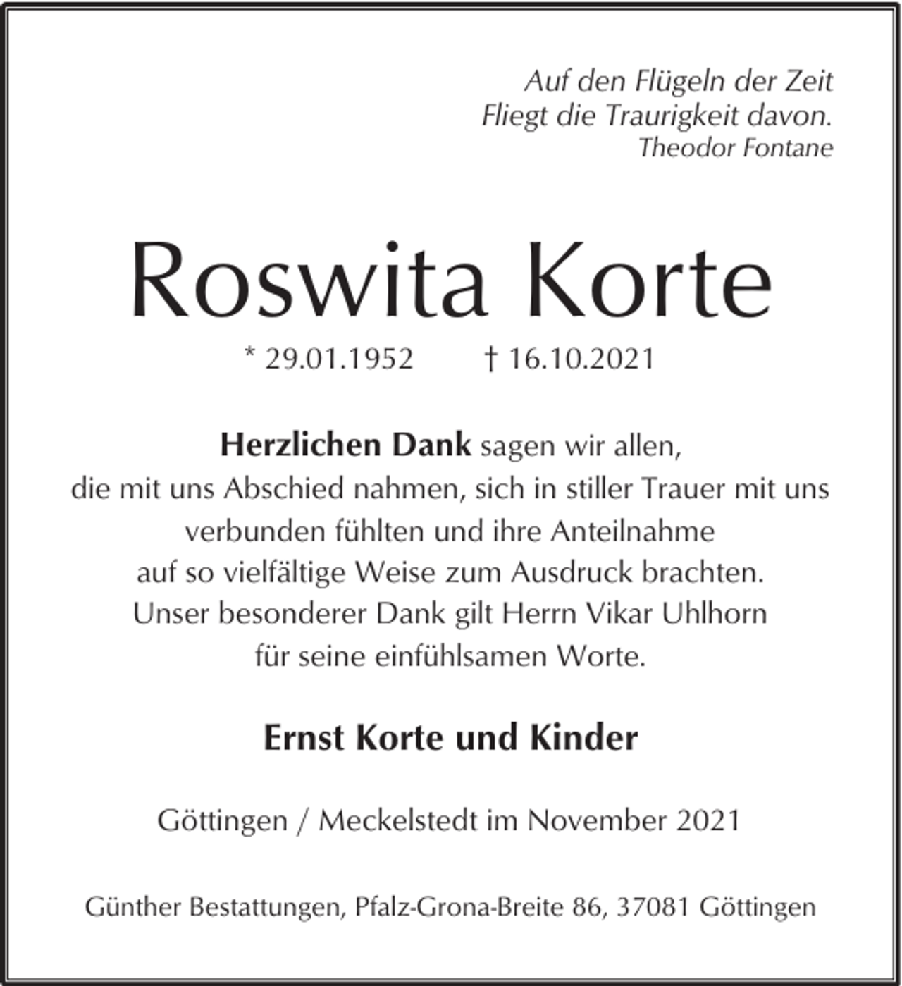 <p>Auf den Flügeln der Zeit<br />Fliegt die Traurigkeit davon.</p><p>Theodor Fontane</p><p>Roswita Korte<br />* 29.01.1952</p><p>† 16.10.2021</p><p>Herzlichen Dank sagen wir allen,<br />die mit uns Abschied nahmen, sich in stiller Trauer mit uns<br />verbunden fühlten und ihre Anteilnahme<br />auf so vielfältige Weise zum Ausdruck brachten.<br />Unser besonderer Dank gilt Herrn Vikar Uhlhorn<br />für seine einfühlsamen Worte.</p><p>Ernst Korte und Kinder<br />Göttingen / Meckelstedt im November 2021<br />Günther Bestattungen, Pfalz-Grona-Breite 86, 37081 Göttingen</p>