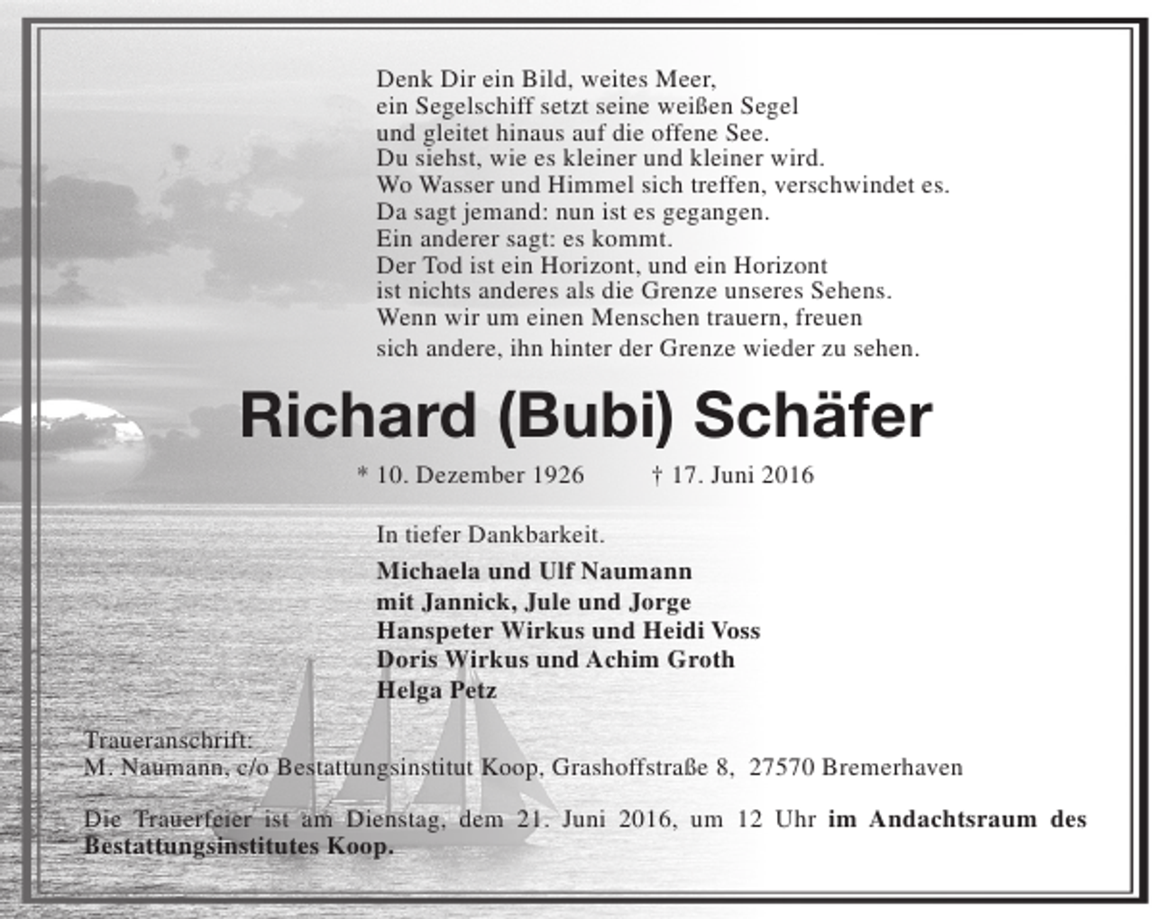 <p>Denk Dir ein Bild, weites Meer,<br />ein Segelschiff setzt seine weißen Segel<br />und gleitet hinaus auf die offene See.<br />Du siehst, wie es kleiner und kleiner wird.<br />Wo Wasser und Himmel sich treffen, verschwindet es.<br />Da sagt jemand: nun ist es gegangen.<br />Ein anderer sagt: es kommt.<br />Der Tod ist ein Horizont, und ein Horizont<br />ist nichts anderes als die Grenze unseres Sehens.<br />Wenn wir um einen Menschen trauern, freuen<br />sich andere, ihn hinter der Grenze wieder zu sehen.</p><p>Richard (Bubi) Schäfer<br />* 10. Dezember 1926</p><p>† 17. Juni 2016</p><p>In tiefer Dankbarkeit.<br />Michaela und Ulf Naumann<br />mit Jannick, Jule und Jorge<br />Hanspeter Wirkus und Heidi Voss<br />Doris Wirkus und Achim Groth<br />Helga Petz<br />Traueranschrift:<br />M. Naumann, c/o Bestattungsinstitut Koop, Grashoffstraße 8, 27570 Bremerhaven<br />Die Trauerfeier ist am Dienstag, dem 21. Juni 2016, um 12 Uhr im Andachtsraum des<br />Bestattungsinstitutes Koop.</p>