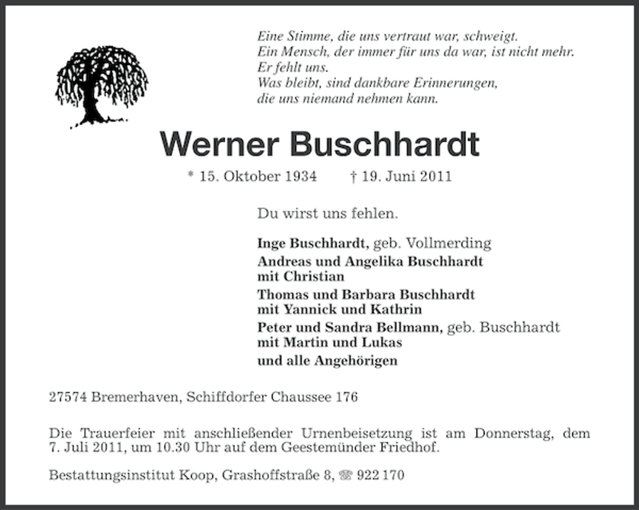 <p>Eine Stimme, die uns vertraut war, schweigt.</p><p>Ein Mensch, der immer für uns da war, ist nicht mehr.<br />Er fehlt uns.<br />Was bleibt, sind dankbare Erinnerungen,<br />die uns niemand nehmen kann.</p><p>Werner Buschhardt<br />* 15. Oktober 1934</p><p>† 19. Juni 2011</p><p>Du wirst uns fehlen.<br />Inge Buschhardt, geb. Vollmerding<br />Andreas und Angelika Buschhardt<br />mit Christian<br />Thomas und Barbara Buschhardt<br />mit Yannick und Kathrin<br />Peter und Sandra Bellmann, geb. Buschhardt<br />mit Martin und Lukas<br />und alle Angehörigen<br />27574 Bremerhaven, Schiffdorfer Chaussee 176<br />Die Trauerfeier mit anschließender Urnenbeisetzung ist am Donnerstag, dem<br />7. Juli 2011, um 10.30 Uhr auf dem Geestemünder Friedhof.<br />Bestattungsinstitut Koop, Grashoffstraße 8, 922 170</p>