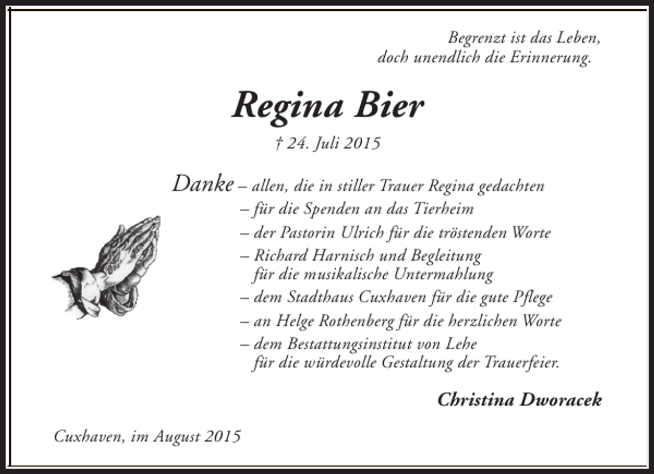<p>Begrenzt ist das Leben,<br />doch unendlich die Erinnerung.</p><p>Regina Bier<br />† 24. Juli 2015</p><p>Danke – allen, die in stiller Trauer Regina gedachten</p><p>– für die Spenden an das Tierheim<br />– der Pastorin Ulrich für die tröstenden Worte<br />– Richard Harnisch und Begleitung<br />für die musikalische Untermahlung<br />– dem Stadthaus Cuxhaven für die gute Pflege<br />– an Helge Rothenberg für die herzlichen Worte<br />– dem Bestattungsinstitut von Lehe<br />für die würdevolle Gestaltung der Trauerfeier.</p><p>Christina Dworacek<br />Cuxhaven, im August 2015</p>