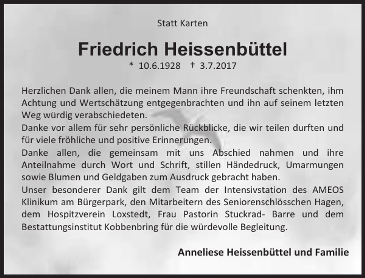 <p>Statt Karten</p><p>Friedrich Heissenbüttel<br />* 10.6.1928 † 3.7.2017</p><p>Herzlichen Dank allen, die meinem Mann ihre Freundschaft schenkten, ihm<br />Achtung und Wertschätzung entgegenbrachten und ihn auf seinem letzten<br />Weg würdig verabschiedeten.<br />Danke vor allem für sehr persönliche Rückblicke, die wir teilen durften und<br />für viele fröhliche und positive Erinnerungen.<br />Danke allen, die gemeinsam mit uns Abschied nahmen und ihre<br />Anteilnahme durch Wort und Schrift, stillen Händedruck, Umarmungen<br />sowie Blumen und Geldgaben zum Ausdruck gebracht haben.<br />Unser besonderer Dank gilt dem Team der Intensivstation des AMEOS<br />Klinikum am Bürgerpark, den Mitarbeitern des Seniorenschlösschen Hagen,<br />dem Hospitzverein Loxstedt, Frau Pastorin Stuckrad- Barre und dem<br />Bestattungsinstitut Kobbenbring für die würdevolle Begleitung.</p><p>Anneliese Heissenbüttel und Familie</p>