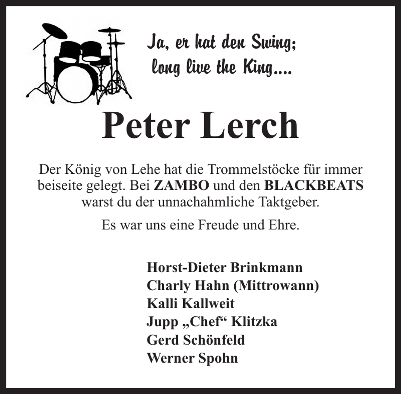 <p>Ja, er hat den Swing;<br />long live the King....</p><p>Peter Lerch<br />Der König von Lehe hat die Trommelstöcke für immer<br />beiseite gelegt. Bei ZAMBO und den BLACKBEATS<br />warst du der unnachahmliche Taktgeber.<br />Es war uns eine Freude und Ehre.<br />Horst-Dieter Brinkmann<br />Charly Hahn (Mittrowann)<br />Kalli Kallweit<br />Jupp „Chef“ Klitzka<br />Gerd Schönfeld<br />Werner Spohn</p>