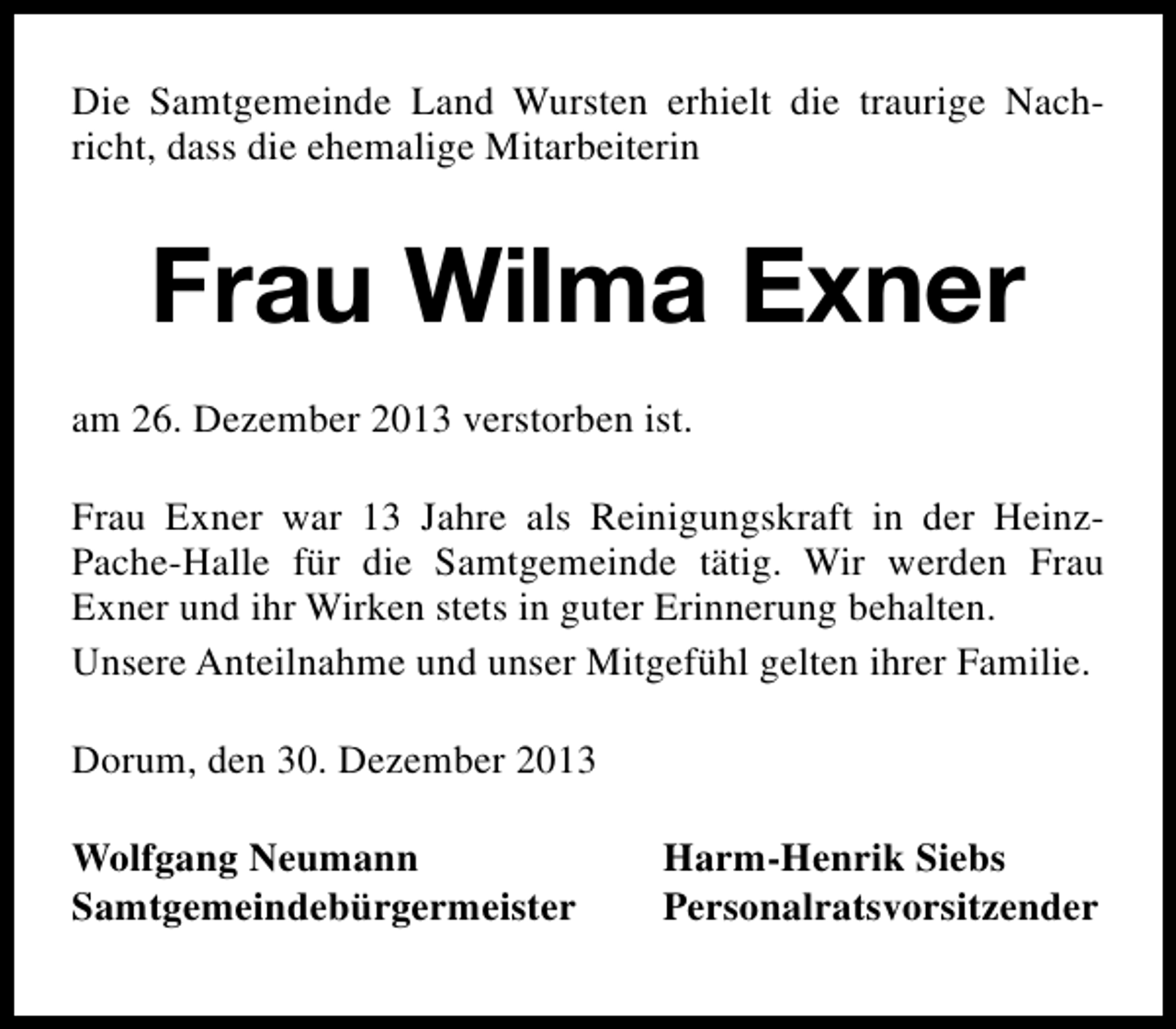 <p>Die Samtgemeinde Land Wursten erhielt die traurige Nachricht, dass die ehemalige Mitarbeiterin</p><p>Frau Wilma Exner<br />am 26. Dezember 2013 verstorben ist.<br />Frau Exner war 13 Jahre als Reinigungskraft in der HeinzPache-Halle für die Samtgemeinde tätig. Wir werden Frau<br />Exner und ihr Wirken stets in guter Erinnerung behalten.<br />Unsere Anteilnahme und unser Mitgefühl gelten ihrer Familie.<br />Dorum, den 30. Dezember 2013<br />Wolfgang Neumann<br />Samtgemeindebürgermeister</p><p>Harm-Henrik Siebs<br />Personalratsvorsitzender</p>