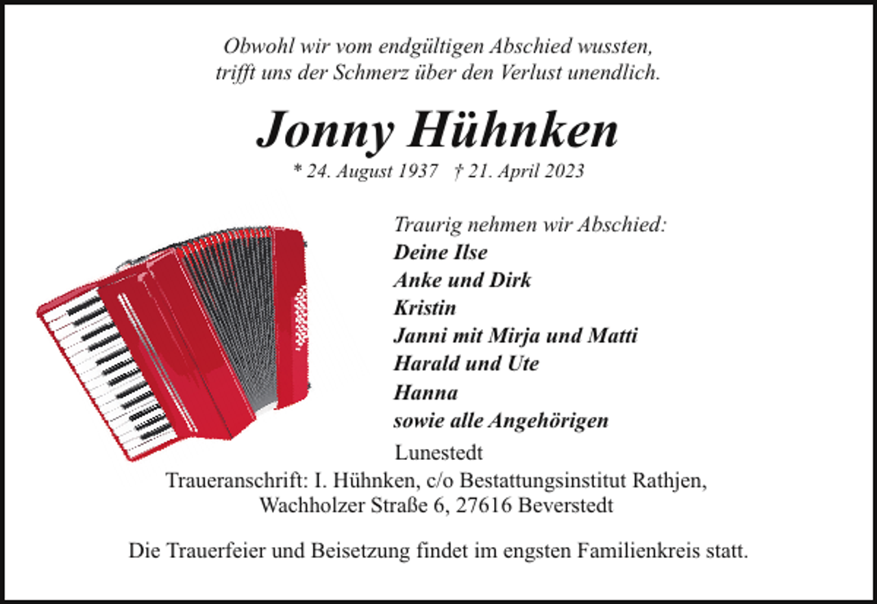<p>Obwohl wir vom endgültigen Abschied wussten,<br />trifft uns der Schmerz über den Verlust unendlich.</p><p>Jonny Hühnken<br />* 24. August 1937 † 21. April 2023</p><p>Traurig nehmen wir Abschied:<br />Deine Ilse<br />Anke und Dirk<br />Kristin<br />Janni mit Mirja und Matti<br />Harald und Ute<br />Hanna<br />sowie alle Angehörigen<br />Lunestedt<br />Traueranschrift: I. Hühnken, c/o Bestattungsinstitut Rathjen,<br />Wachholzer Straße 6, 27616 Beverstedt<br />Die Trauerfeier und Beisetzung findet im engsten Familienkreis statt.</p>